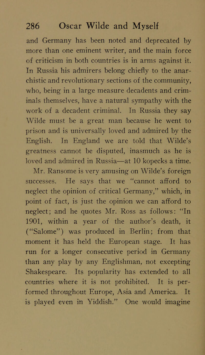 and Germany has been noted and deprecated by more than one eminent writer, and the main force of criticism in both countries is in arms against it. In Russia his admirers belong chiefly to the anar- chistic and revolutionary sections of the community, who, being in a large measure decadents and crim- inals themselves, have a natural sympathy with the work of a decadent criminal. In Russia they say Wilde must be a great man because he went to prison and is universally loved and admired by the English. In England we are told that Wilde’s greatness cannot be disputed, inasmuch as he is loved and admired in Russia—at 10 kopecks a time. Mr. Ransome is very amusing on Wilde’s foreign successes. He says that we “cannot afford to neglect the opinion of critical Germany,” which, in point of fact, is just the opinion we can afford to neglect; and he quotes Mr. Ross as follows: “In 1901, within a year of the author’s death, it (“Salome”) was produced in Berlin; from that moment it has held the European stage. It has run for a longer consecutive period in Germany than any play by any Englishman, not excepting Shakespeare. Its popularity has extended to all countries where it is not prohibited. It is per- formed throughout Europe, Asia and America. It is played even in Yiddish.” One would imagine