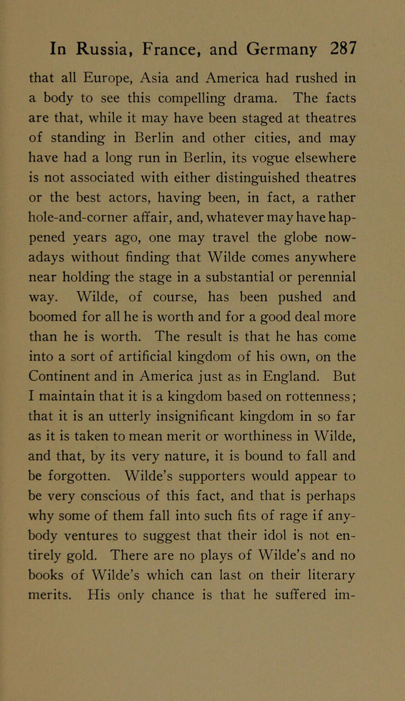 that all Europe, Asia and America had rushed in a body to see this compelling drama. The facts are that, while it may have been staged at theatres of standing in Berlin and other cities, and may have had a long run in Berlin, its vogue elsewhere is not associated with either distinguished theatres or the best actors, having been, in fact, a rather hole-and-corner affair, and, whatever may have hap- pened years ago, one may travel the globe now- adays without finding that Wilde comes anywhere near holding the stage in a substantial or perennial way. Wilde, of course, has been pushed and boomed for all he is worth and for a good deal more than he is worth. The result is that he has come into a sort of artificial kingdom of his own, on the Continent and in America just as in England. But I maintain that it is a kingdom based on rottenness; that it is an utterly insignificant kingdom in so far as it is taken to mean merit or worthiness in Wilde, and that, by its very nature, it is bound to fall and be forgotten. Wilde’s supporters would appear to be very conscious of this fact, and that is perhaps why some of them fall into such fits of rage if any- body ventures to suggest that their idol is not en- tirely gold. There are no plays of Wilde’s and no books of Wilde’s which can last on their literary merits. His only chance is that he suffered im-