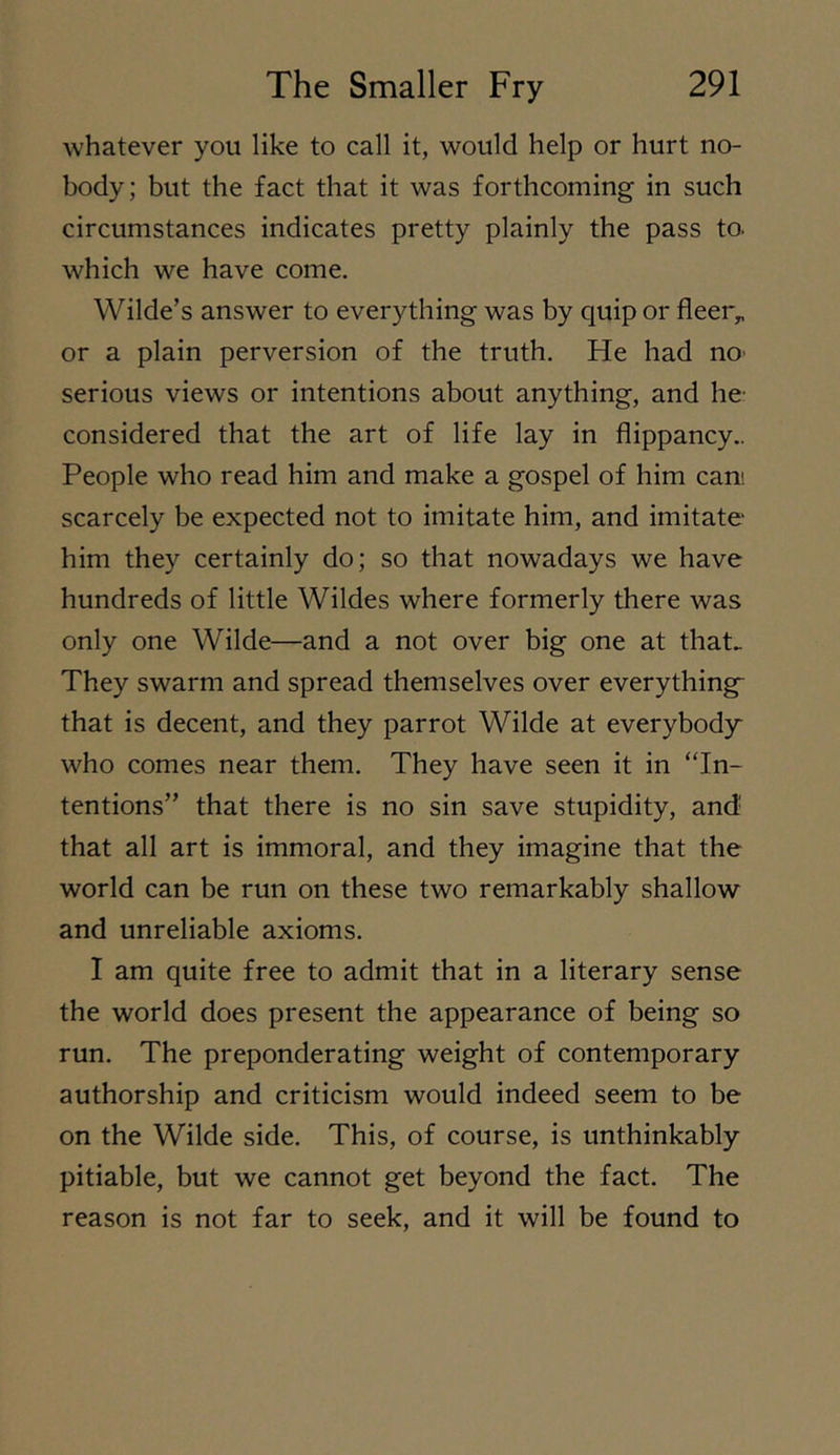 whatever you like to call it, would help or hurt no- body; but the fact that it was forthcoming in such circumstances indicates pretty plainly the pass to. which we have come. Wilde’s answer to everything was by quip or fleer,, or a plain perversion of the truth. He had no- serious views or intentions about anything, and he- considered that the art of life lay in flippancy.. People who read him and make a gospel of him cam scarcely be expected not to imitate him, and imitate him they certainly do; so that nowadays we have hundreds of little Wildes where formerly there was only one Wilde—and a not over big one at that.. They swarm and spread themselves over everything^ that is decent, and they parrot Wilde at everybody who comes near them. They have seen it in “In- tentions” that there is no sin save stupidity, and' that all art is immoral, and they imagine that the world can be run on these two remarkably shallow and unreliable axioms. I am quite free to admit that in a literary sense the world does present the appearance of being so run. The preponderating weight of contemporary authorship and criticism would indeed seem to be on the Wilde side. This, of course, is unthinkably pitiable, but we cannot get beyond the fact. The reason is not far to seek, and it will be found to