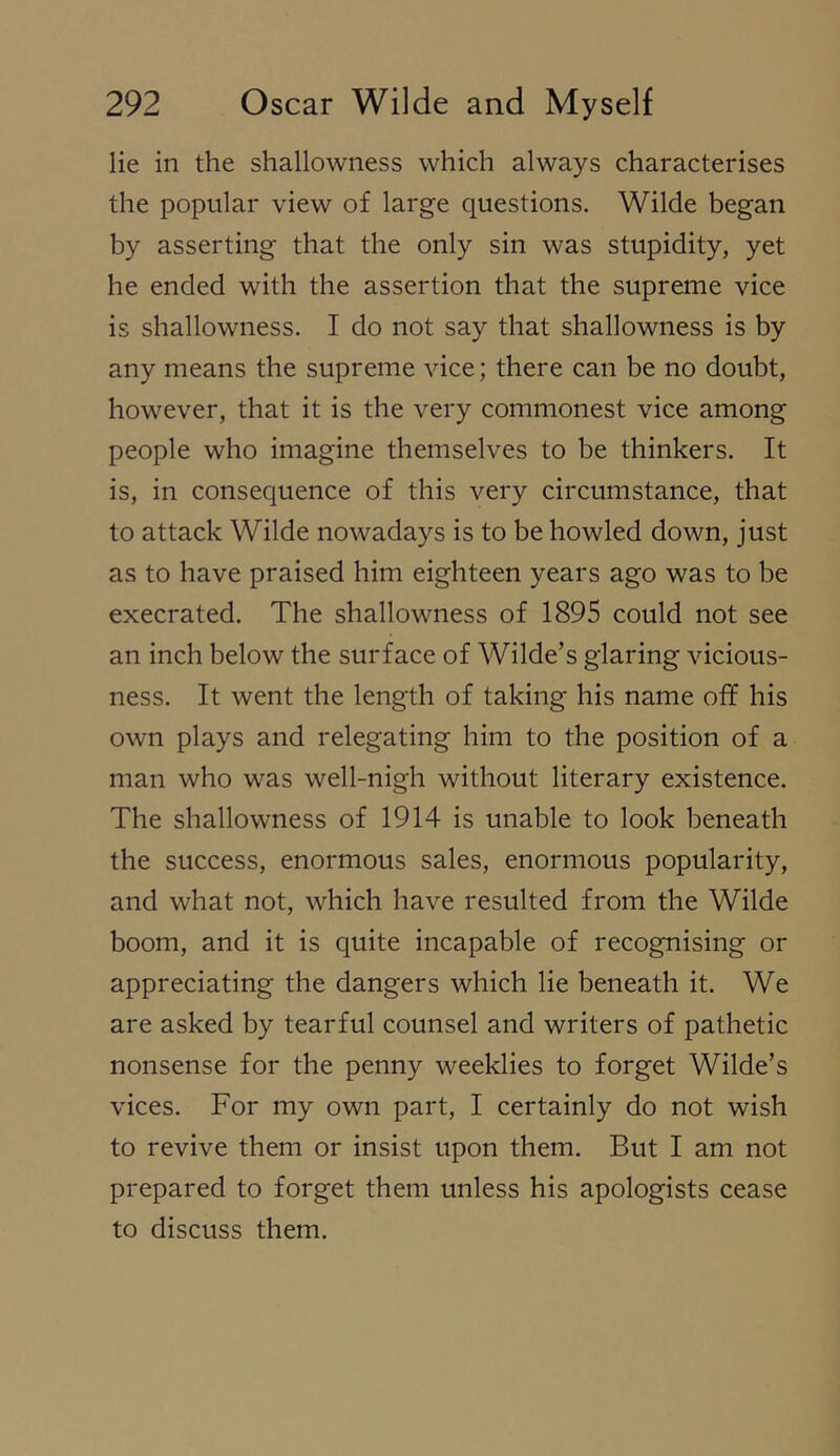 lie in the shallowness which always characterises the popular view of large questions. Wilde began by asserting that the only sin was stupidity, yet he ended with the assertion that the supreme vice is shallowness. I do not say that shallowness is by any means the supreme vice; there can be no doubt, however, that it is the very commonest vice among people who imagine themselves to be thinkers. It is, in consequence of this very circumstance, that to attack Wilde nowadays is to be howled down, just as to have praised him eighteen years ago was to be execrated. The shallowness of 1895 could not see an inch below the surface of Wilde’s glaring vicious- ness. It went the length of taking his name off his own plays and relegating him to the position of a man who was well-nigh without literary existence. The shallowness of 1914 is unable to look beneath the success, enormous sales, enormous popularity, and what not, which have resulted from the Wilde boom, and it is quite incapable of recognising or appreciating the dangers which lie beneath it. We are asked by tearful counsel and writers of pathetic nonsense for the penny weeklies to forget Wilde’s vices. For my own part, I certainly do not wish to revive them or insist upon them. But I am not prepared to forget them unless his apologists cease to discuss them.