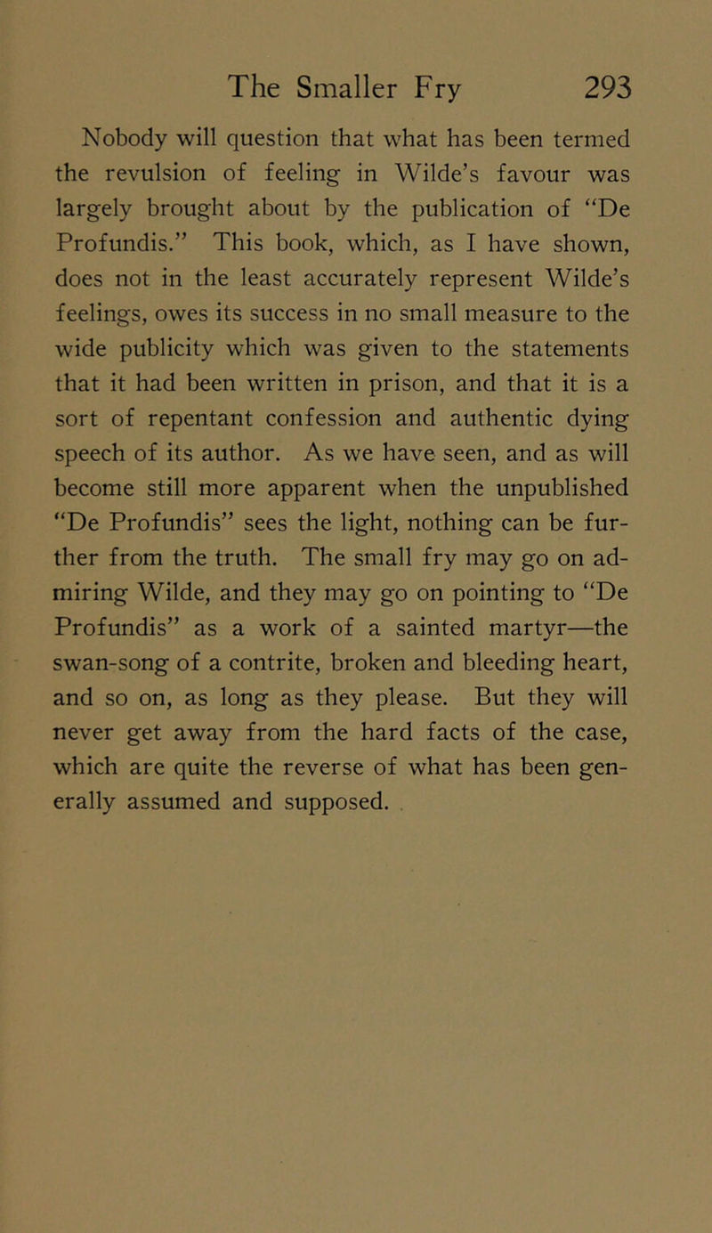 Nobody will question that what has been termed the revulsion of feeling in Wilde’s favour was largely brought about by the publication of “De Profundis.” This book, which, as I have shown, does not in the least accurately represent Wilde’s feelings, owes its success in no small measure to the wide publicity which was given to the statements that it had been written in prison, and that it is a sort of repentant confession and authentic dying speech of its author. As we have seen, and as will become still more apparent when the unpublished “De Profundis” sees the light, nothing can be fur- ther from the truth. The small fry may go on ad- miring Wilde, and they may go on pointing to “De Profundis” as a work of a sainted martyr—the swan-song of a contrite, broken and bleeding heart, and so on, as long as they please. But they will never get away from the hard facts of the case, which are quite the reverse of what has been gen- erally assumed and supposed.