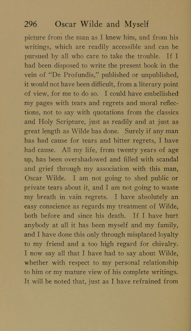 picture from the man as I knew him, and from his writings, which are readily accessible and can be pursued by all who care to take the trouble. If I had been disposed to write the present book in the vein of “De Profundis,” published or unpublished, it would not have been difficult, from a literary point of view, for me to do so. I could have embellished my pages with tears and regrets and moral reflec- tions, not to say with quotations from the classics and Holy Scripture, just as readily and at just as great length as Wilde has done. Surely if any man has had cause for tears and bitter regrets, I have had cause. All my life, from twenty years of age up, has been overshadowed and filled with scandal and grief through my association with this man, Oscar Wilde. I am not going to shed public or private tears about it, and I am not going to waste my breath in vain regrets. I have absolutely an easy conscience as regards my treatment of Wilde, both before and since his death. If I have hurt anybody at all it has been myself and my family, and I have done this only through misplaced loyalty to my friend and a too high regard for chivalry. I now say all that I have had to say about Wilde, whether with respect to my personal relationship to him or my mature view of his complete writings. It will be noted that, just as I have refrained from
