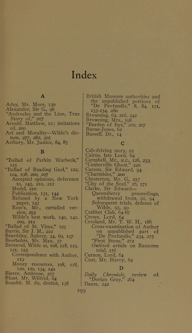 Index A Adey, Mr. More, 130 Alexander, Sir G., 96 “Androcles and the Lion, True Story of,” 217 Arnold, Matthew, 12; imitations of, 200 Art and Morality—Wilde’s dic- tum, 277, 282, 305 Astbury, Mr. Justice, 84, 85 B “Ballad of Perkin Warbeck,” 125 “Ballad of Reading Gaol,” 122, 124, 198, 200, 207 Accepted opinions, deference to, 143, 210, 212 Model, 210 Publication, 131, 144 Refused by a New York paper, 143 Ross’s, Mr., curtailed ver- sion, 293 Wilde’s best work, 140, 142, 209, 212 “Ballad of St. Vitus,” 125 Barrie, Sir J. M., 222 Beardsley, Aubrey, 34, 60, 197 Beerbohm, Mr. Max, 57 Berneval, Wilde at, 108, 118, 119, 121, 123 Correspondence with Author, 119 Money resources, 108, 118, 120, 129, 134, 140 Bierce, Ambrose, 217 Blunt, Mr. Wilfrid, 64 Bouche, M. du, dentist, 138 British Museum authorities and the unpublished portions of “De Profundis,” 8, 84, 151, 233-234, 280 Browning, 62, 216, 242 Browning, Mrs., 198 “Burden of Itys,” 200, 207 Burne-Jones, 62 Bussell, Dr., 14 C Cab-driving story, 22 Cairns, late Lord, 64 Campbell, Mr., k.c., 126, 233 “Canterville Ghost,” 220 Carson, Sir Edward, 94 “Charmides,” 200 Chesterton, Mr. G., 217 “City of the Soul,” 16, 171 Clarke, Sir Edward— Queensberry proceedings, withdrawal from, 91, 94 Subsequent trials, defence of Wilde, 95, 99 Crabbet Club, 64-67 Crewe, Lord, 64 Crosland, Mr. T. W. H., 186 Cross-examination of Author on unpublished part of “De Profundis,” 234, 275 “First Stone,” 272 Outlook article on Ransome trial, 156 Curzon, Lord, 64 Cust, Mr. Harry, 64 D Daily Chronicle, review ol “Dorian Gray,” 264 Dante, 242