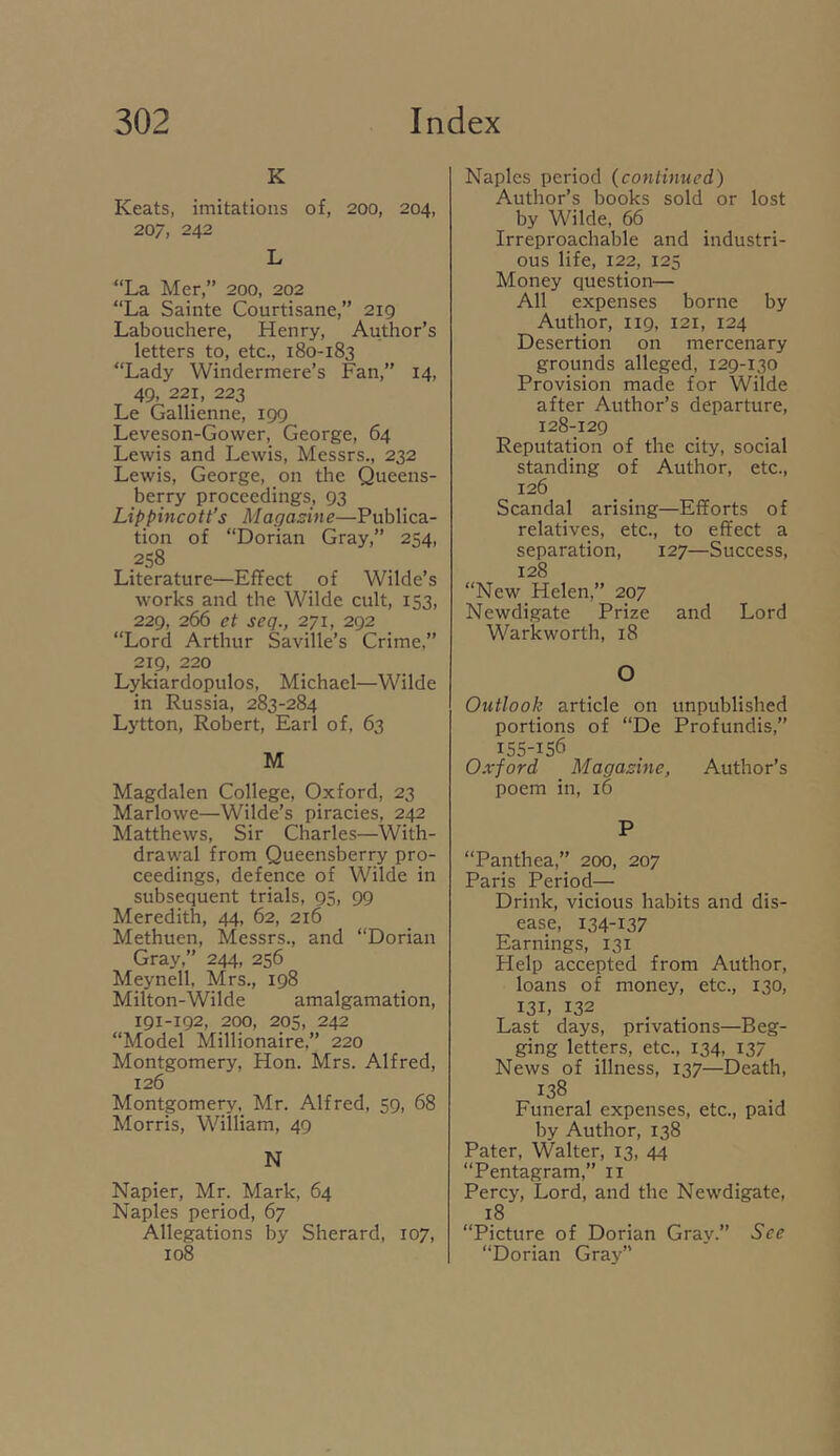 K Keats, imitations of, 200, 204, 207, 242 L “La Mer,” 200, 202 “La Sainte Courtisane,” 2ig Labouchere, Henry, Author’s letters to, etc., 180-183 “Lady Windermere’s Fan,’’ 14, 49, 221, 223 Le Gallienne, 199 Leveson-Gower, George, 64 Lewis and Lewis, Messrs., 232 Lewis, George, on the Queens- berry proceedings, 93 Lippincott’s Magazine—Publica- tion of “Dorian Gray,’’ 254, 258 Literature—Effect of Wilde’s works and the Wilde cult, 153, 229, 266 et seq., 271, 292 “Lord Arthur Saville’s Crime,” 219, 220 Lykiardopulos, Michael—Wilde in Russia, 283-284 Lytton, Robert, Earl of, 63 M Magdalen College, Oxford, 23 Marlowe—Wilde’s piracies, 242 Matthews, Sir Charles—With- drawal from Queensberry pro- ceedings, defence of Wilde in subsequent trials, 95, 99 Meredith, 44, 62, 216 Methuen, Messrs., and “Dorian Gray,” 244, 256 Meynell. Mrs., 198 Milton-Wilde amalgamation, 191-192, 200, 205, 242 “Model Millionaire,” 220 Montgomery, Hon. Mrs. Alfred, 126 Montgomery, Mr. Alfred, 59, 68 Morris, William, 49 N Napier, Mr. Mark, 64 Naples period, 67 Allegations by Sherard, 107, 108 Naples period (continued) Author’s books sold or lost by Wilde, 66 Irreproachable and industri- ous life, 122, 125 Money question— All expenses borne by Author, 119, 121, 124 Desertion on mercenary grounds alleged, 129-130 Provision made for Wilde after Author’s departure, 128-129 Reputation of the city, social standing of Author, etc., 126 Scandal arising—Efforts of relatives, etc., to effect a separation, 127—Success, 128 “New Helen,” 207 Newdigate Prize and Lord Warkworth, 18 O Outlook article on unpublished portions of “De Profundis,” 155-156 Oxford Magazine, Author’s poem in, 16 P “Panthea,” 200, 207 Paris Period— Drink, vicious habits and dis- ease, 134-137 Earnings, 131 Help accepted from Author, loans of money, etc., 130, 131, 132 Last days, privations—Beg- ging letters, etc., 134, 137 News of illness, 137—Death, 138 Funeral expenses, etc., paid by Author, 138 Pater, Walter, 13, 44 “Pentagram,” ii Percy, Lord, and the Newdigate, 18 “Picture of Dorian Gray.” See “Dorian Gray”