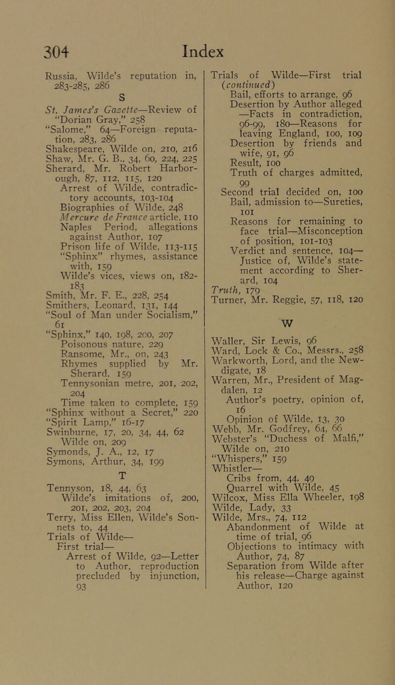 Russia, Wilde’s reputation in, 283-285, 286 S St. James’s Gasettc—Review of “Dorian Gray,” 258 “Salome,” 64—Foreign reputa- tion, 283, 286 Shakespeare, Wilde on, 210, 216 Shaw, Mr. G. B.. 34, 60, 224, 225 Sherard, Mr. Robert Harbor- ough, 87, 112, 115, 120 Arrest of Wilde, contradic- tory accounts, 103-104 Biographies of Wilde, 248 Mercure de France SiViicXt. no Naples Period, allegations against Author, 107 Prison life of Wilde, 113-115 “Sphinx” rhymes, assistance with, 159 Wilde’s vices, views on, 182- 183 Smith, Mr. F. E., 228, 254 Smithers, Leonard, 131, 144 “Soul of Man under Socialism,” 61 “Sphinx,” 140, 198, 2C0, 207 Poisonous nature, 229 Ransome, Mr., on, 243 Rhymes supplied by Mr. Sherard. 159 Tennysonian metre, 201, 202, 204 Time taken to complete, 159 “Sphinx without a Secret,” 220 “Spirit Lamp,” 16-17 Swinburne, 17, 20, 34, 44, 62 Wilde on, 209 Symonds, J. A., 12, 17 Symons, Arthur, 34, 199 T Tennyson, 18, 44, 63 Wilde’s imitations of, 200, 201, 202, 203, 204 Terry, Miss Ellen, Wilde’s Son- nets to, 44 Trials of Wilde— First trial— Arrest of Wilde, 92—Letter to Author, reproduction precluded by injunction, 93 Trials of Wilde—First trial (continued') Bail, efforts to arrange, 96 Desertion by Author alleged —Facts in contradiction, 96-99, 180—Reasons for leaving England, 100, 109 Desertion by friends and wife, 91, 96 Result, 100 Truth of charges admitted, 99 Second trial decided on, 100 Bail, admission to—Sureties, lOI Reasons for remaining to face trial—Misconception of position, 101-103 Verdict and sentence, 104— Justice of, Wilde’s state- ment according to Sher- ard, 104 Truth, 179 Turner, Mr. Reggie, 57, 118, 120 W Waller, Sir Lewis, 96 Ward, Lock & Co., Messrs., 258 Warkworth, Lord, and the New- digate, 18 Warren, Mr., President of Mag- dalen, 12 Author’s poetry, opinion of, 16 Opinion of Wilde, 13, 30 Webb, Mr. Godfrey, 64, 66 Webster’s “Duchess of Malfi,” Wilde on, 210 “Wliispers,” 159 Whistler— Cribs from, 44, 49 Quarrel with Wilde, 45 Wilcox, Miss Ella Wheeler, 198 Wilde, Lady, 33 Wilde, Mrs., 74, 112 Abandonment of Wilde at time of trial, 96 Objections to intimacy with Author, 74, 87 Separation from Wilde after his release—Charge against Author, 120