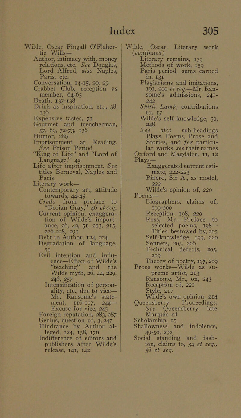 Wilde, Oscar Fingall O’Flaher- tie Wjlls— Author, intimacy with, money relations, etc. See Douglas, Lord Alfred, also Naples, Paris, etc. Conversation, 14-15, 20, 29 Crabbet Club, reception as member, 64-65 Death, 137-138 Drink as inspiration, etc., 38, 136 Expensive tastes, 71 Gourmet and trencherman, 57, 69, 72-73. 136 Humor, 289 Imprisonment at Reading. See Prison Period “King of Life” and “Lord of Language,” 42 Life after imprisonment. See titles Berneval, Naples and Paris Literary work— Contemporary art, attitude towards, 44-45 Credo from preface to “Dorian Gray,” 46 et seq. Current opinion, exaggera- tion of Wilde’s import- ance, 26, 42, 51, 213, 215, 226-228, 231 Debt to Author, 124, 224 Degradation of language, 5} . . Evil intention and influ- ence—Effect of Wilde’s “teaching” and the Wilde myth, 26, 44, 229, 246, 257 Intensification of person- ality, etc., due to vice— Mr. Ransome’s state- ment, 116-117, 244— Excuse for vice, 245 Foreign reputation, 283, 287 Genius, question of, 3, 247 Hindrance by Author al- leged, 124, 158, 170 Indifference of editors and publishers after Wilde’s release, 141, 142 Wilde, Oscar, Literary work {continued) Literary remains, 139 Methods of work, 159 Paris period, sums earned in, 131 Plagiarisms and imitations, 191, 200 et seq.—Mr. Ran- some’s admissions, 241- 242 Spirit Lamp, contributions to, 17 Wilde’s self-knowledge, 50, 248 See also sub-headings Plays, Poems, Prose, and Stories, and for particu- lar works see their names Oxford and Magdalen, ii, 12 Plays— Exaggerated current esti- mate, 222-223 Pinero, Sir A., as model, 222 Wilde’s opinion of, 220 Poems— Biographers, claims of, 199-200 Reception, 198, 220 Ross, Mr.—Preface to selected poems, 198—• Titles bestowed by, 205 Self-knowledge, 199, 220 Sonnets, 205, 206 Technical defects, 205, 209 Theory of poetry, 197, 209 Prose works—Wilde as su- preme artist, 213 Ransome, Mr., on, 243 Reception of, 221 Style, 217 Wilde’s own opinion, 214 Queensberry Proceedings. See Queensberry, late Marquis of Scholarship, 15 Shallowness and indolence, 49-50, 292 Social standing and fash- ion, claims to, 34 et seq., 56 et seq.