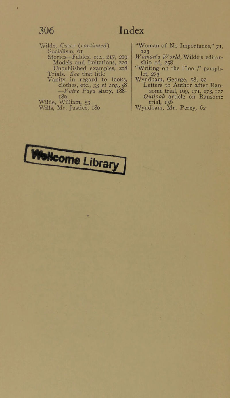 Wilde, Oscar {continued) Socialism, 6i Stories—Fables, etc., 217, 219 Models and Imitations, 220 Unpublished examples, 218 Trials. See that title Vanity in regard to looks, clothes, etc., 33 et seq., 58 —Votre Papa story, 188- 189 Wilde, William, 53 Wills, Mr. Justice, 180 “Woman of No Importance,” 71, 123 Woman's World, Wilde’s editor- ship of, 258 “Writing on the Floor,” pamph- let, 273 Wyndham, George, 58, 92 Letters to Author after Ran- some trial, 169, 171, 173,177 Outlook article on Ransome trial, 156 Wyndham, Mr. Percy, 62