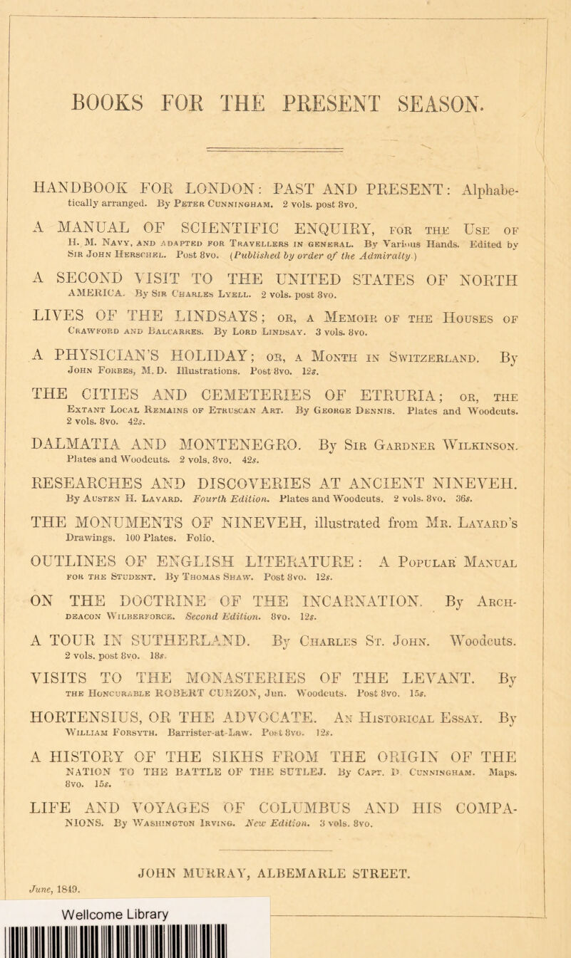 BOOKS FOE THE PRESENT SEASON. HANDBOOK FOR LONDON: PAST AND PRESENT: Alphabe- tically arranged. By Peter Cunningham. 2 vols. post 8ro, A MANUAL OF SCIENTIFIC ENQUIRY, for the Use of H. M. Navy, and adapted for Travellers in general. By Varinus Hands. Edited by Sir John Hbrschel. Post 8vo. (Published by order of the Admiralty ) A SECOND VISIT TO THE UNITED STATES OF NORTH AMERICA- By Sir Charles Lyell. 2 vols. post 8vo. j LIVES OF THE LINDSAYS; or, a Memoip. OF THE Houses of | Crawfop.d and Balcarres. By Lord Lindsay. 3 vols. 8vo. | A PHYSICIAN’S HOLIDAY; or, a Month in Switzerland, By John Forbes, M, D. Illustrations. Post 8vo. 12s. THE CITIES AND CEMETERIES OF ETRURIA; ok, the Extant Local Remains of Etruscan Art. By George Dennis. Plates and Woodcuts. 2 vols. 8vo. 42^. DALMATIA AND MONTENEGRO. By Sir Gardner Wilkinson. Plates and Woodcuts. 2 vols. 8vo. 42s. ^ RESEARCHES AND DISCOVERIES AT ANCIENT NINEVEH. i By Austen H. Layard. Fourth Edition. Plates and Woodcuts. 2 vols. 8vo. 36#. THE MONUMENTS OF NINEVEH, illustrated from Mr. Layard’s Drawings. 100 Plates. Folio. OUTITNES OF ENGLISH LITERATURE : A Popular Manual FOR THE Student. By Thomas Shaw. Post 8yo. 12#. I ON THE DOCTRINE OF THE INCARNATION. By Arch- deacon WiLBERFORCE. Secoud Edition, 8vo. 12#. A TOUK IN SUTHERLAND. By C.harles St. John. Woodcuts. 2 vols. post 8vo. 18#. VISITS TO THE MONASTERIES OF THE LEVANT. By THE Honcurable ROBERT CD.RZON, Jun. Woodcuts. Post 8vo. 15#. HORTENSIUS, OR THE ADVOCATE. An Historical Essay. By William Forsyth. Barrister-at-Law. Post 8vo. 12#. A HISTORY OF THE SIKHS FROM THE ORIGIN OF THE nation to the BATTLE OF THE SUTLEJ. By Capt, D. Cunningham. Maps. 8vo. 15#. LIFE AND VOYAGES OF COLUMBUS AND HIS COMPA- NIONS, By Washington Irving. Feu-Edition. 3 vols. 8vo. JOHN MUKRAY, ALBEMARLE STREET. June, 1&49. Wellcome Library