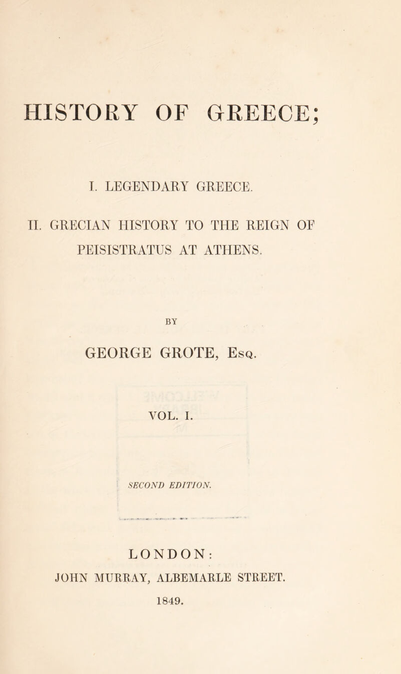 I. LEGENDARY GREECE. II. GRECIAN HISTORY TO THE REIGN OE PEISISTRATUS AT ATHENS. BY GEORGE GROTE, Esq. VOL. I. SECOND EDITION. LONDON: JOHN MURRAY, ALBEMARLE STREET. 1849.