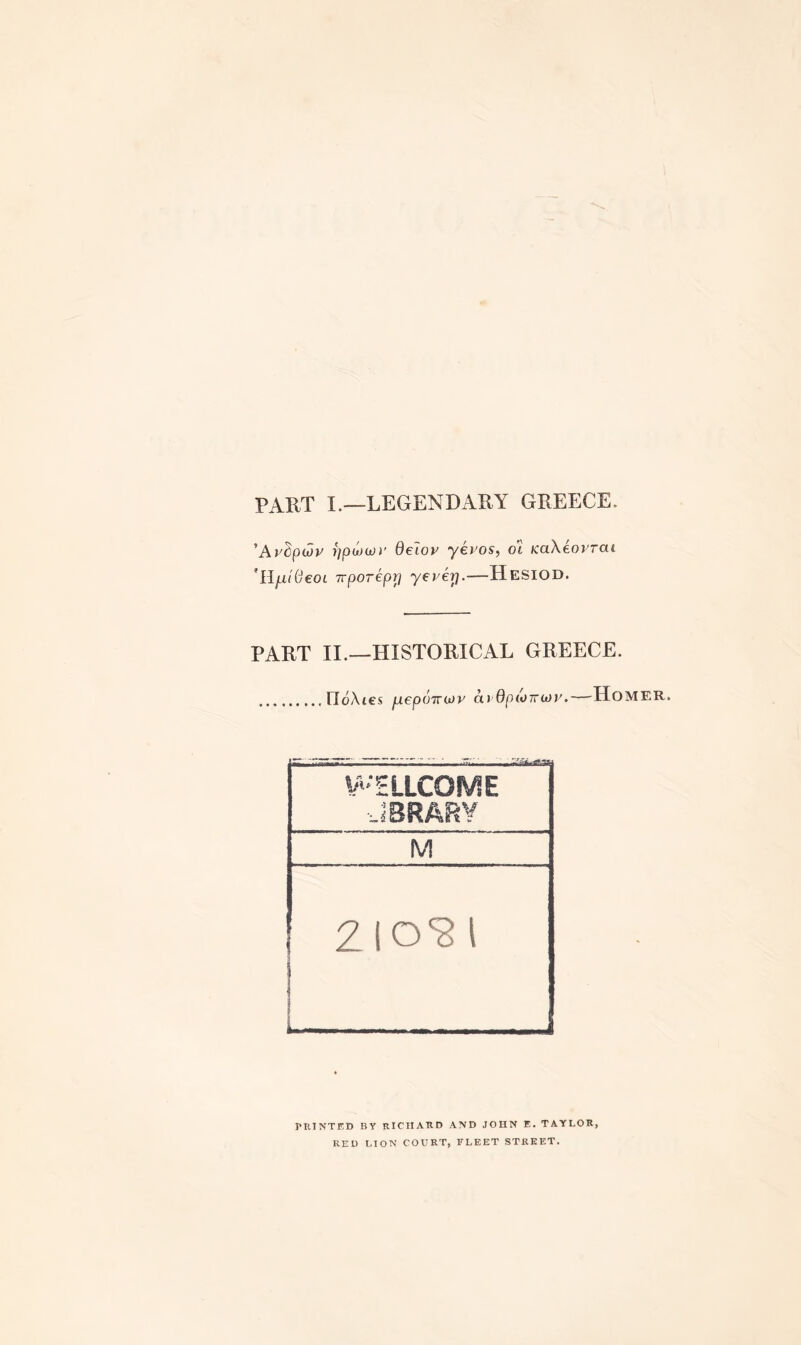 PART I.—LEGENDARY GREECE. 'Avdpuiv rjpwojy Belov yevos, ot KaXeovrai ’HfiiBeoL Trporepri yevey.—Hesiod. PART II.—HISTORICAL GREECE. .rioAtes juepoTTWL' avOpiomov.—Home Zio'gi PRINTED BY RICHARD AND JOHN E. TAYLOR, RED LION COURT, FLEET STREET.