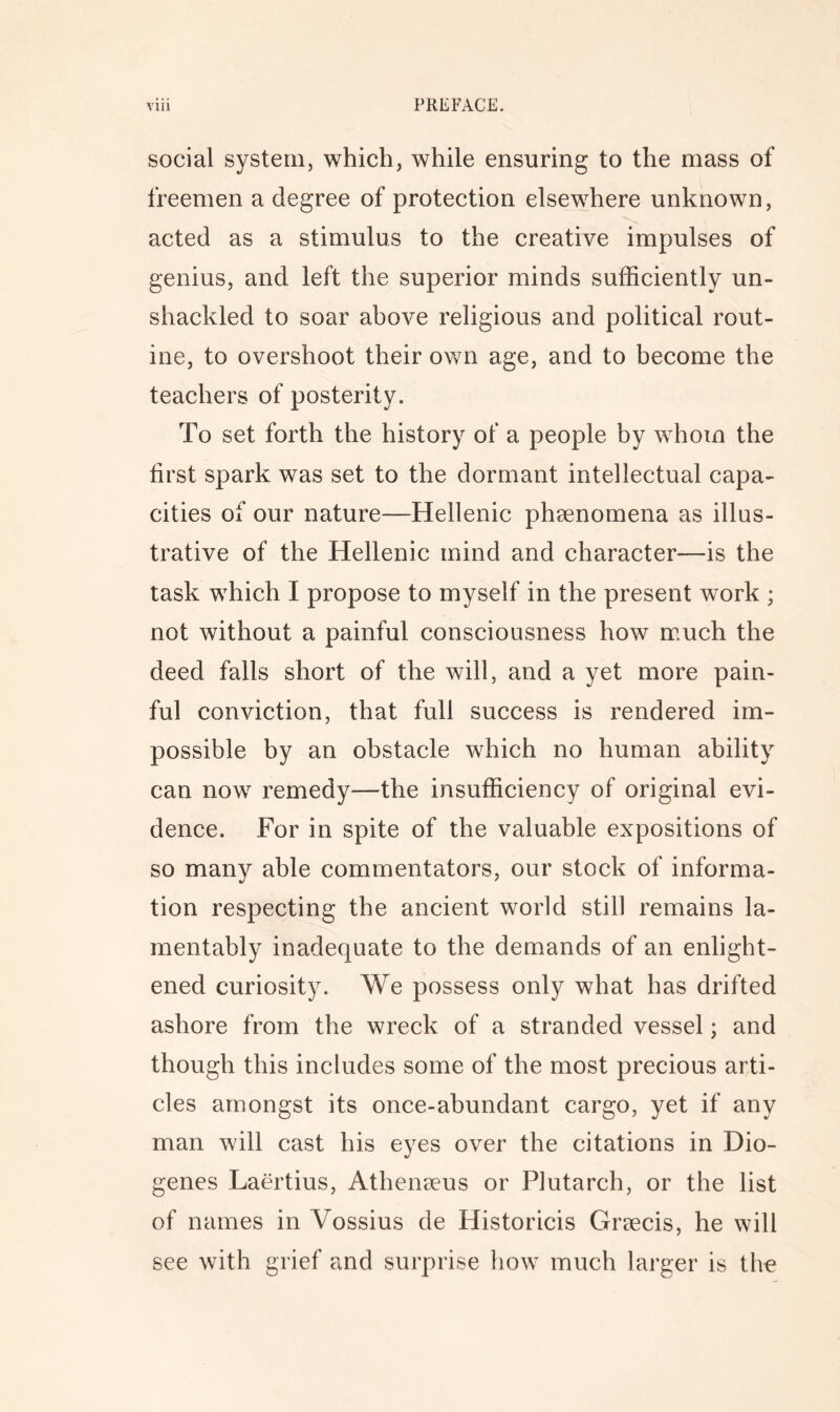 social system, which, while ensuring to the mass of freemen a degree of protection elsewhere unknown, acted as a stimulus to the creative impulses of genius, and left the superior minds sufficiently un- shackled to soar above religious and political rout- ine, to overshoot their own age, and to become the teachers of posterity. To set forth the history of a people by whom the first spark was set to the dormant intellectual capa- cities of our nature—Hellenic phsenomena as illus- trative of the Hellenic mind and character—is the task which I propose to myself in the present work ; not without a painful consciousness how much the deed falls short of the will, and a yet more pain- ful conviction, that full success is rendered im- possible by an obstacle which no human ability can now remedy—the insufficiency of original evi- dence. For in spite of the valuable expositions of so many able commentators, our stock of informa- tion respecting the ancient world still remains la- mentably inadequate to the demands of an enlight- ened curiosity. We possess only what has drifted ashore from the wreck of a stranded vessel; and though this includes some of the most precious arti- cles amongst its once-abundant cargo, yet if any man will cast his eyes over the citations in Dio- genes Laertius, Athenmus or Plutarch, or the list of names in Vossius de Historicis Greecis, he will see with grief and surprise how much lai’ger is the