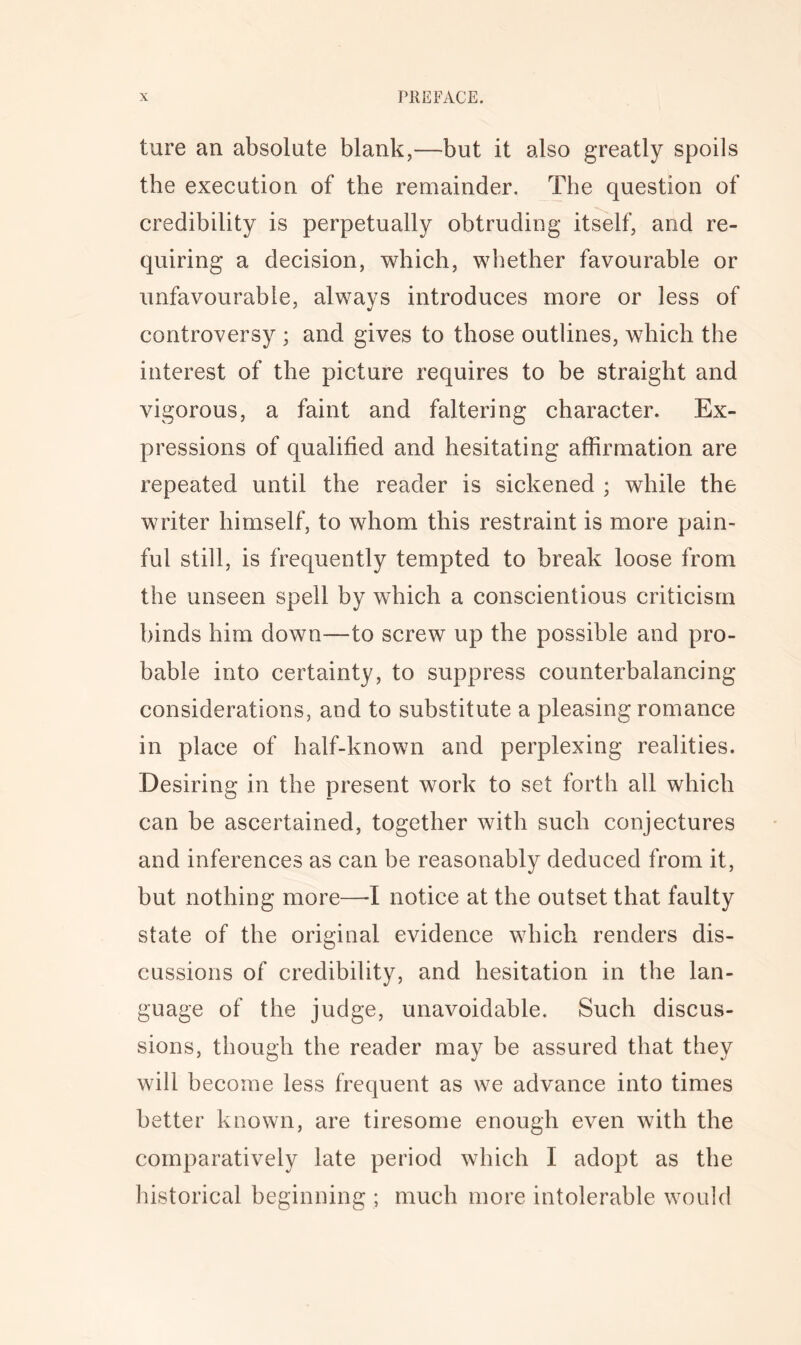 ture an absolute blank,—but it also greatly spoils the execution of the remainder. The question of credibility is perpetually obtruding itself, and re- quiring a decision, which, whether favourable or unfavourable, always introduces more or less of controversy ; and gives to those outlines, which the interest of the picture requires to be straight and vigorous, a faint and faltering character. Ex- pressions of qualified and hesitating affirmation are repeated until the reader is sickened ; while the writer himself, to whom this restraint is more pain- ful still, is frequently tempted to break loose from the unseen spell by which a conscientious criticism binds him down—to screw up the possible and pro- bable into certainty, to suppress counterbalancing considerations, and to substitute a pleasing romance in place of half-known and perplexing realities. Desiring in the present work to set forth all which can be ascertained, together with such conjectures and inferences as can be reasonably deduced from it, but nothing more—1 notice at the outset that faulty state of the original evidence which renders dis- cussions of credibility, and hesitation in the lan- guage of the judge, unavoidable. Such discus- sions, though the reader may be assured that they will become less frequent as we advance into times better known, are tiresome enough even with the comparatively late period which I adopt as the historical beginning ; much more intolerable would