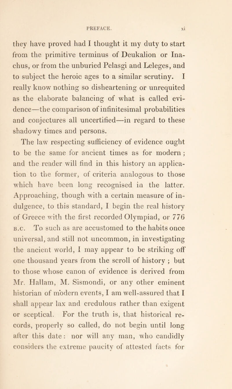 they have proved had I thought it my duty to start from the primitive terminus of Deukalion or Ina- chus, or from the unburied Pelasgi and Leleges, and to subject the heroic ages to a similar scrutiny. I really know nothing so disheartening or unrequited as the elaborate balancing of what is called evi- dence—the comparison of infinitesimal probabilities and conjectures all uncertified—in regard to these shadowy times and persons. The law respecting sufficiency of evidence ought to be the same for ancient times as for modern ; and the reader will find in this history an applica- tion to the former, of criteria analogous to those which have been long recognised in the latter. Approaching, though with a certain measure of in- dulgence, to this standard, I begin the real history of Greece with the first recorded Olympiad, or 776 B.c. To such as are accustomed to the habits once universal, and still not uncommon, in investigating the ancient world, 1 may appear to be striking off one thousand vears from the scroll of historv : but to those whose canon of evidence is derived from Mr. Hallam, M. Sismondi, or any other eminent historian of modern events, I am well-assured that I shall appear lax and credulous rather than exigent or sceptical. For the truth is, that historical re- cords, properly so called, do not begin until long after this date : nor will any man, who candidly considers the extreme paucity of attested facts for