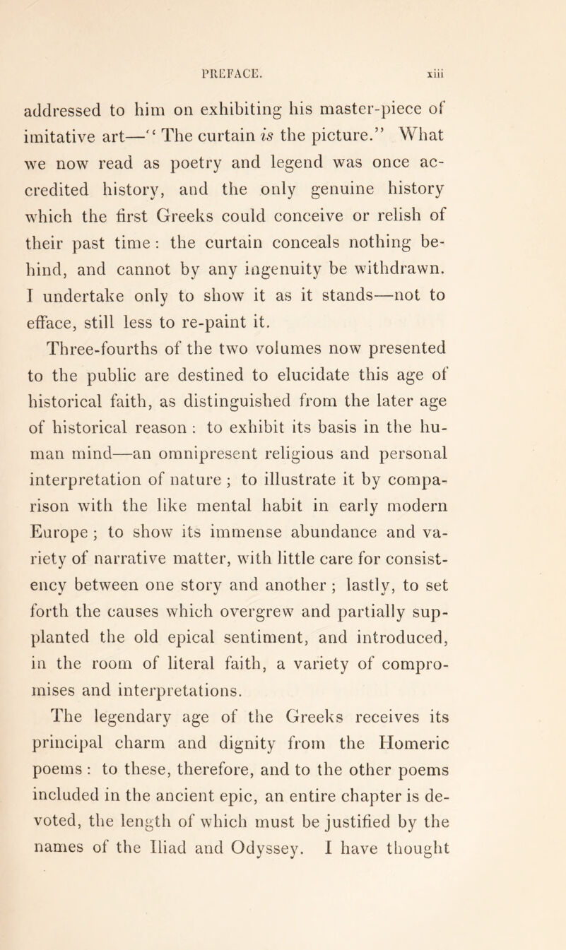 addressed to him on exhibiting his master-piece of imitative art—The curtain is the picture.” What we now read as poetry and legend was once ac- credited history, and the only genuine history which the first Greeks could conceive or relish of their past time : the curtain conceals nothing be- hind, and cannot by any ingenuity be withdrawn. I undertake only to show it as it stands—not to efface, still less to re-paint it. Three-fourths of the two volumes now presented to the public are destined to elucidate this age of historical faith, as distinguished from the later age of historical reason : to exhibit its basis in the hu- man mind—an omnipresent religious and personal interpretation of nature ; to illustrate it by compa- rison with the like mental habit in earlv modern Europe ; to show its immense abundance and va- riety of narrative matter, with little care for consist- ency between one story and another ; lastly, to set forth the causes which overgrew and partially sup- planted the old epical sentiment, and introduced, in the room of literal faith, a variety of compro- mises and interpretations. The legendary age of the Greeks receives its principal charm and dignity from the Homeric poems : to these, therefore, and to the other poems included in the ancient epic, an entire chapter is de- voted, the length of which must be justified by the names of the Iliad and Odyssey. I have thought