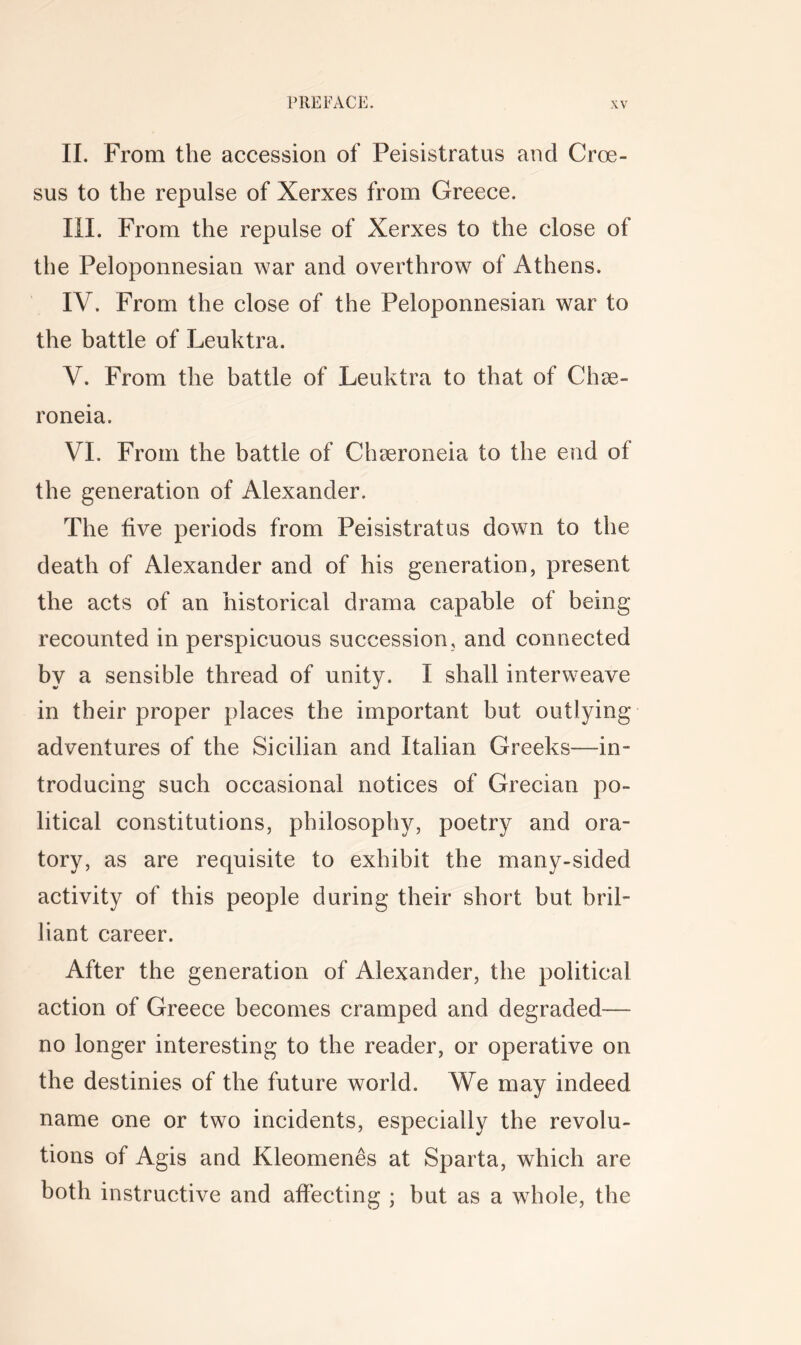 II. From the accession of Peisistratus and Croe- sus to the repulse of Xerxes from Greece. III. From the repulse of Xerxes to the close of the Peloponnesian war and overthrow of Athens. IV. From the close of the Peloponnesian war to the battle of Leuktra. V. From the battle of Leuktra to that of Chee- roneia. VI. From the battle of Chseroneia to the end of the generation of Alexander. The five periods from Peisistratus down to the death of Alexander and of his generation, present the acts of an historical drama capable of being recounted in perspicuous succession, and connected by a sensible thread of unity. I shall interweave in their proper places the important but outlying adventures of the Sicilian and Italian Greeks—in- troducing such occasional notices of Grecian po- litical constitutions, philosophy, poetry and ora- tory, as are requisite to exhibit the many-sided activity of this people during their short but bril- liant career. After the generation of Alexander, the political action of Greece becomes cramped and degraded— no longer interesting to the reader, or operative on the destinies of the future world. We may indeed name one or two incidents, especially the revolu- tions of Agis and Kleomenes at Sparta, which are both instructive and affecting ; but as a whole, the