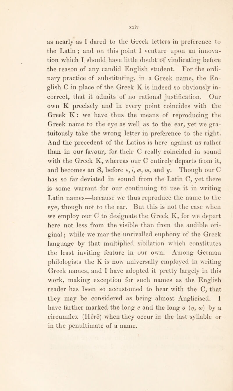 as nearly as I dared to the Greek letters in preference to the Latin ; and on this point I venture upon an innova- tion which I should have little doubt of vindicating before the reason of any candid English student. For the ordi- nary practice of substituting^ in a Greek name, the En- glish C in place of the Greek K is indeed so obviously in- correct, that it admits of no rational justification. Our own K precisely and in every point coincides with the Greek K: we have thus the means of reproducing the Greek name to the eye as well as to the ear, yet we gra- tuitously take the wrong letter in preference to the right. And the precedent of the Latins is here against us rather than, in our favour, for their C really coincided in sound with the Greek K, whereas our C entirely departs from it, and becomes an S, before c, ce, ce, and y. Though our C has so far deviated in sound from the Latin C, yet there is some warrant for our continuing to use it in writing Latin names—because we thus reproduce the name to the eye, though not to the ear. But this is not the case when we employ our C to designate the Greek K, for we depart here not less from the visible than from the audible ori- ginal ; while we mar the unrivalled euphony of the Greek language by that multiplied sibilation wliich constitutes the least inviting feature in our own. Among German philologists the K is now universally employed in writing Greek names, and I have adopted it pretty largely in this w’ork, making exception for such names as the English reader has been so accustomed to hear with the C, that they may be considered as being almost Anglicised. I have farther marked the long e and the long o (77, w) by a circumflex (Here) when they occur in the last syllable or in the penultimate of a name.