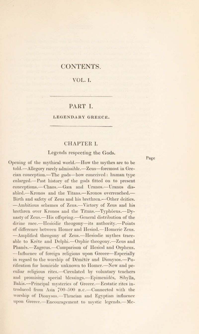 CONTENTS. VOL. I. PART I. LEGENDARY GREECE. CHAPTER I. Legends respecting the Gods. Opening of the mythical world.—How the mythes are to be told.—Allegory rarely admissible.—Zeus—foremost in Gre- cian conception.—The gods—how conceived : human type enlarged.—Past history of the gods fitted on to present conceptions.— Chaos.—Gaea and Uranos.—Uranos dis- abled.—Kronos and the Titans.—Kronos overreached.— Birth and safety of Zeus and his brethren.-—Other deities. —Ambitious schemes of Zeus.—Victory of Zeus and his brethren over Kronos and the Titans.—Typhoeus.—Dy- nasty of Zeus.—His offspring.—General distribution of the divine race.—Hesibdic theogony—its authority.—Points of difference between Homer and Hesiod.—Homeric Zeus. —Amplified theogony of Zeus.—Hesiodic mythes trace- able to Krete and Del])hi.—Orphic theogony.—Zeus and Phanes.—Zagreus.—Comparison of Hesiod and Orpheus. —Influence of foreign religions upon Greece—Especially in regard to the worship of Demeter and Dionysos.—Pu- rification for homicide unknown to Homer.—New and pe- culiar religious rites.—Circulated by voluntary teachers and promising special blessings.—Epimenides, Sibylla, Balds.—Principal mysteries of Greece.—Ecstatic rites in- troduced from Asia 7110-500 b.c.—Connected with the worship of Dionysos.—Thracian and Egyptian influence uj)on Greece.—Encouragement to mystic legends.—Me- Page