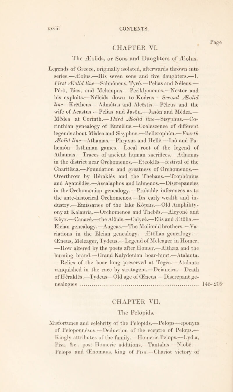 CHAPTER VI. The iTolids, or Sons and Daughters of AEolus. Legends of Greece, originally isolated, afterwards thrown into series.—Tiolus.—His seven sons and five daughters.—1. First olid line—Salmoneus, Tyro.—Pelias and Neleus.— Pero, Bias, and Melampus.—Periklymenos.—Nestor and his exploits.—Neleids down to Kodrus.—Second JEolid line—Kretheus.—Admetus and Alcestis.—Peleus and the wife of Acastus.'—Pelias and Jason.—Jason and MMea.— Medea at Corinth.—Third ^Folid line—Sisyphus.—Co- rinthian genealogy of Eumelus.—Coalescence of different legends about Medea and Sisyphus.—Bellerophon.—Fourth ^olid line—Athamas.—Phryxus and Helle.—Ino and Pa- Isemon—Isthmian games.—Local root of the legend of Athamas.—Traces of ancient human sacrifices.—Athamas in the district near Orchomenos.—Eteokles—festival of the Charitesia.—Foundation and greatness of Orchomenos.— Overthrow by Herakles and the Thebans.—Trophonius and Agamedes.—Ascalaphos and lalmenos.—Discrepancies in the Orchomenian genealogy.—Probable inferences as to the ante-historical Orchomenos.—Its early wealth and in- dustry.—Emissaries of the lake Kopai's.—Old Amphikty- ony at Kalauria.—Orchomenos and Thebes.—Alcyone and Keyx.—Canace.—the Aloids.—Calyce,—Elis and JEtolia.— Eleian genealogy.—Augeas,—The Molionid brothers.—Va- riations in the Eleian genealogy.—iEtolian genealogy.— CEneus, Meleager, Tydeus.—Legend of Meleager in Horner. —How altered by the poets after Homer.—Althaea and the burning brand.—Grand Kalydonian boar-hunt.—Atalanta. —Relics of the boar long preserved at Tegea.—Atalanta vanquished in the race by stratagem.—Deianeira.—Death of Herakles.—Tydeus—Old age of CEneus.—Discrepant ge- nealogies CHAPTER VH. The Pelopids. Misfortunes and celebrity of the Pelopids.—Pelops—eponym of Peloponnesus.—Deduction of the sce})tre of Pelops.— Kingly attributes of the family.—Homeric Pelo})S.—Lydia, Pisa, &c., })Ost-Homeric additions.—Tantalus.—NiobC— Pclo]is and CEnomaus, hing of Pisa.—Chariot victory of 145-