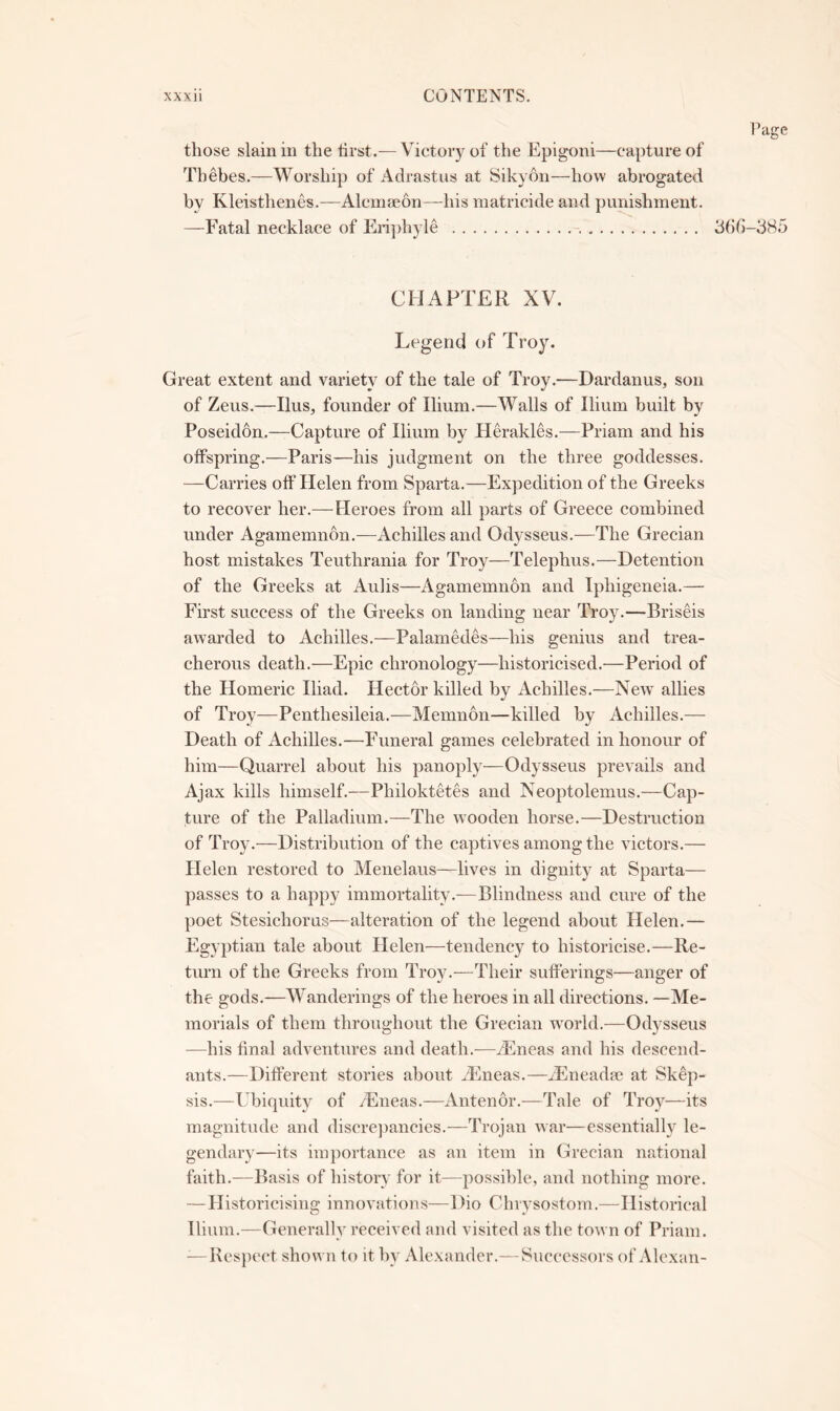 those slain in the tirst.— Victory of the Epigoni—capture of Thebes.—Worship of Adrastus at Sikyon—how abrogated by Kleisthenes.-—Alcmseon—-his matricide and punishment. —Fatal necklace of Enjdiyle bbb-bHo CHAPTER XV. Legend of Troy. Great extent and variety of the tale of Troy.—Dardanus, son of Zeus.—Ilus, founder of Ilium.—Walls of Ilium built by Poseidon.—Capture of Ilium by Herakles.—Priam and his offspring.—Paris—his judgment on the three goddesses. —Carries off Helen from Sparta.—Expedition of the Greeks to recover her.—Heroes from all parts of Greece combined under Agamemnon.—Achilles and Odysseus.—The Grecian host mistakes Teuthrania for Troy—Telephus.—Detention of the Greeks at Aulis—Agamemnon and Iphigeneia.— First success of the Greeks on landing near Troy.—Briseis awarded to Achilles.—Palamedes—his genius and trea- cherous death.—Epic chronology—historicised.-—Period of the Homeric Iliad. Hector killed by Achilles.—New allies of Troy—Penthesileia.—Memnon—killed by Achilles.— Death of Achilles.—Funeral games celebrated in honour of him—Quarrel about his panoply—Odysseus prevails and Ajax kills himself.—Philoktetes and Neoptolemus.—Cap- ture of the Palladium.—The wooden horse.—Destruction of Troy.—Distribution of the captives among the victors.— Helen restored to Menelaus—lives in dignity at Sparta— passes to a happy immortality.—Blindness and cure of the poet Stesichorns—alteration of the legend about Helen.— Egyptian tale about Helen—tendency to historicise.—Re- turn of the Greeks from Troy.—Their sufferings—anger of the gods.—Wanderings of the heroes in all directions. —Me- morials of them throughout the Grecian world.-—Odysseus —his final adventures and death.—iEneas and his descend- ants.—Different stories about ^Eneas.—H^neadpc at Skep- sis.—Ubiquity of /Eneas.—Antenor.—Tale of Troy—its magnitude and discrepancies.—Trojan war—essentially le- gendary—its importance as an item in Grecian national faith.—Basis of history for it—possible, and nothing more. — Historicising innovations—Dio Chrysostom.—Historical Ilium.—Generally received and visited as the town of Priam. -—I\cs})ect shown to it by Alexander.—Successors of Alcxan-