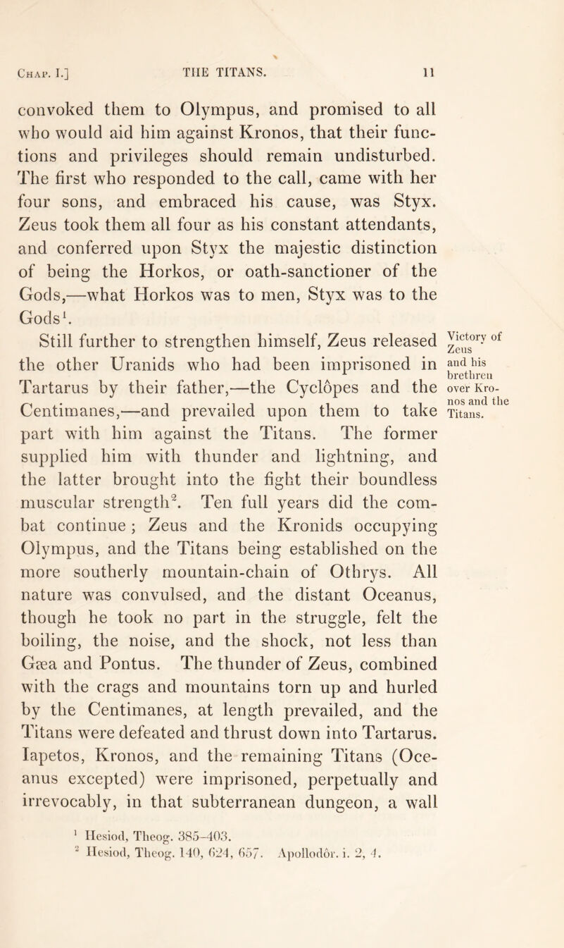 convoked them to Olympus, and promised to all who would aid him against Kronos, that their func- tions and privileges should remain undisturbed. The first who responded to the call, came with her four sons, and embraced his cause, was Styx. Zeus took them all four as his constant attendants, and conferred upon Styx the majestic distinction of being the Horkos, or oath-sanctioner of the Gods,—what Horkos was to men, Styx was to the Godsh Still further to strengthen himself, Zeus released the other Uranids who had been imprisoned in Tartarus by their father,—the Cyclopes and the Centimanes,—and prevailed upon them to take part with him against the Titans. The former supplied him with thunder and lightning, and the latter brought into the fight their boundless muscular strength^. Ten full years did the com- bat continue; Zeus and the Kronids occupying Olympus, and the Titans being established on the more southerly mountain-chain of 0thrys. All nature was convulsed, and the distant Oceanus, though he took no part in the struggle, felt the boiling, the noise, and the shock, not less than Gaea and Pontus. The thunder of Zeus, combined with the crags and mountains torn up and hurled by the Centimanes, at length prevailed, and the Titans were defeated and thrust down into Tartarus, lapetos, Kronos, and the remaining Titans (Oce- anus excepted) were imprisoned, perpetually and irrevocably, in that subterranean dungeon, a wall Victory of Zeus and his brethren over Kro- nos and the Titans. ’ Hesiod, Tlieog. 385-403. ^ Hesiod, Theog. 140, 024, 65/. Apollodor. i. 2, 4.