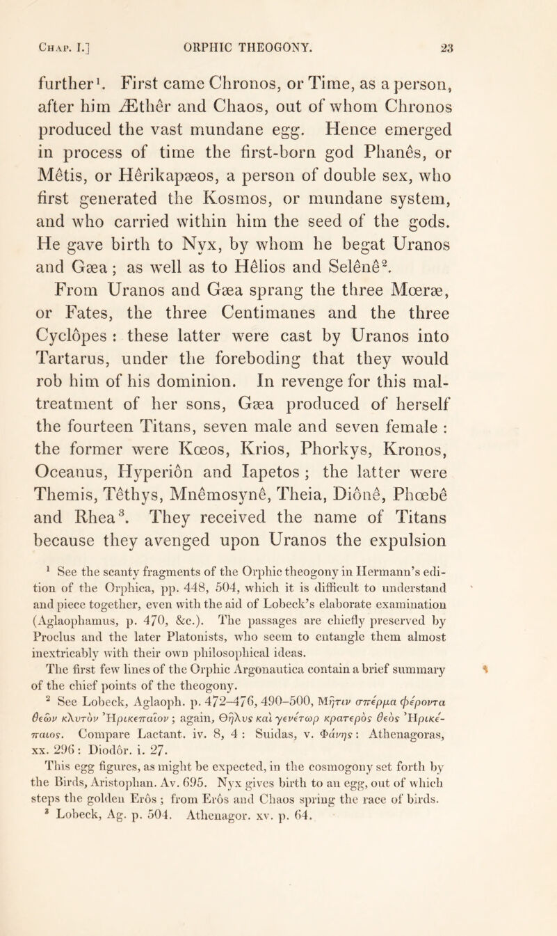 further ^ First came Chronos, or Time, as a person, after him vEther and Chaos, out of whom Chronos produced the vast mundane egg. Hence emerged in process of time the first-born god Phanes, or Metis, or Herikapaeos, a person of double sex, who first generated the Kosmos, or mundane system, and who carried within him the seed of the gods. He gave birth to Nyx, by whom he begat Uranos and Gaea; as well as to Helios and Selene^. From Uranos and Gaea sprang the three Moerae, or Fates, the three Centi manes and the three Cyclopes : these latter were cast by Uranos into Tartarus, under the foreboding that they would rob him of his dominion. In revenge for this mal- treatment of her sons, Gaea produced of herself the fourteen Titans, seven male and seven female : the former were Koeos, Krios, Phorkys, Kronos, Oceanus, Hyperion and lapetos ; the latter were Themis, Tethys, Mnemosyne, Theia, Dione, Phoebe and Rhea^. They received the name of Titans because they avenged upon Uranos the expulsion ‘ See the scanty fragments of the Orphic theogony in Hermann’s edi- tion of the Orphica, pp. 448, 504, which it is difficult to understand and piece together, even with the aid of Lobeck’s elaborate examination (Aglaophamus, p. 4/0, &c.). The passages are chiefly preserved by Proclus and the later Platonists, who seem to entangle them almost inextricably with their own philosophical ideas. The first few lines of the Orphic Argonautica contain a brief summary of the chief points of the theogony. ^ See Lobeck, Aglaoph. p. 472-470, 490-500, (nrepfia cj)epoi/Ta 6ea>u kXvtov ^HpiKenaiov; again, QqXvs koi yeveTcop Kparepos deos ’Hpifce- Tvaios. Compare Lactant. iv. 8, 4 : Suidas, v. : Athenagoras, XX. 290 ; Diodor. i. 27. This egg figures, as might be expected, in the cosmogony set forth by the Birds, xVristophan. Av. 695. Nyx gives birth to an egg, out of which steps the golden Eros ; from Eros and Chaos spring the race of birds. * Lobeck, Ag. p. 504. Athenagor. xv. p. 64.