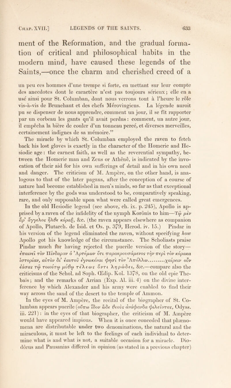 ment of the Reformation, and the gradual forma- tion of critical and philosophical habits in the modern mind, have caused these legends of the Saints,—once the charm and cherished creed of a un ]ieu ces hommes d’line trempe si forte, en mettant sur leur compte des anecdotes dont le caractere n’est pas toujours serieux; elle en a nse ainsi pour St. Columban, dont nous verrons tout a I’heure le role vis-a-vis de Bruneliaut et des chefs Merovingiens. La l%ende auroit pu se dispenser de nous apprendre, comment un jour, il se fit rapporter par un corbeau les gants qu’il avait perdus: comment, un autre jour, il empecba la biere de couler d’un tonneau perc^ et diverses merveilles, certainement indignes de sa memoire.” The mu’acle by wliicli St. Columban employed the raven to fetch back his lost gloves is exactly in the character of the Homeric and He- siodic age: the earnest faith, as well as the reverential sympathy, be- tween the Homeric man and Zeus or Athene, is indicated by the invo- cation of their aid for his own sufferings of detail and in his own need and danger. The criticism of M. Ampere, on the other hand, is ana- logous to that of the later pagans, after the conception of a course of nature had become established in men’s minds, so far as that exceptional interference by the gods was understood to be, comparatively speaking, rare, and only supposable upon what were called great emergences. In the old Hesiodic legend (see above, ch. ix. p. 245), Apollo is ap- prised by a raven of the infidelity of the nymph Koronis to him—Tw /.leV ap ayyikos rjXde Kopa^, &c. (the raven appears elsewhere as companion of Apollo, Plutarch, de Isid. et Os. p. 379, Herod, iv. 15.) Pindar in his version of the legend eliminated the raven, without specifying how Apollo got his knowledge of the circumstance. The Scholiasts praise Pindar much fbr having rejected the puerile version of the story— inatvel tov Tllvdapov 6 ^Aprepicov on TvapaKpovcrdpevos t^v nepl tov KopaKa LCFToplav, avTov di eavrov eyvcoKemt (^rjal top ’AttoXXco x^lpeip ovv edcras ra tolovtco pvdco reXecos optl Xrjpd>dei, &C.—compare also the criticisms of the Schol. ad Soph. OEdip. Kol. 1378, on the old epic The- bais; and the remarks of Arrian (Exp. Al. iii. 4) on the divine inter- ference by which Alexander and his army were enabled to find their way across the sand of the desert to the temple of Ammon. In the eyes of M. Ampere, the recital of the biographer of St. Co- lumban appears puerile [ovnco ’Ibov d>8e 6eovs dvdcpauda (piXedvras, Odyss. iii. 221): in tbe eyes of that biographer, the criticism of M. Ampere would have appeared impious. When it is once conceded that phseno- mena are distributable under two denominations, the natural and the miraculous, it must be left to the feelings of each individual to deter- mine what is and what is not, a suitable occasion for a miracle. Dio- dorus and Pausanias differed in opinion (as stated in a previous chapter)