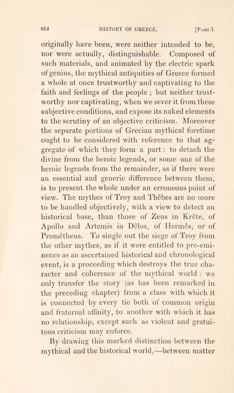 originally have been, were neither intended to be, nor were actually, distinguishable. Composed of such materials, and animated by the electric spark of genius, the mythical antiquities of Greece formed a whole at once trustworthy and captivating to the faith and feelings of the people ; but neither trust- worthy nor captivating, when we sever it from these subjective conditions, and expose its naked elements to the scrutiny of an objective criticism. Moreover the separate portions of Grecian mythical foretime ought to be considered with reference to that ag- gregate of which they form a part : to detach the divine from the heroic legends, or some one of the heroic legends from the remainder, as if there were an essential and generic difference between them, is to present the whole under an erroneous point of view. The mythes of Troy and Thebes are no more to be handled objectively, with a view to detect an historical base, than those of Zeus in Krete, of Apollo and Artemis in Delos, of Hermes, or of Prometheus. To single out the siege of Troy from the other mythes, as if it were entitled to pre-emi- nence as an ascertained historical and chronological event, is a proceeding which destroys the true cha- racter and coherence of the mythical world : we only transfer the story (as has been remarked in the preceding chapter) from a class with which it is connected by every tie both of common origin and fraternal affinity, to another with which it has no relationship, except such as violent and gratui- tous criticism may enforce. By drawing this marked distinction between the mythical and the historical world,—between matter