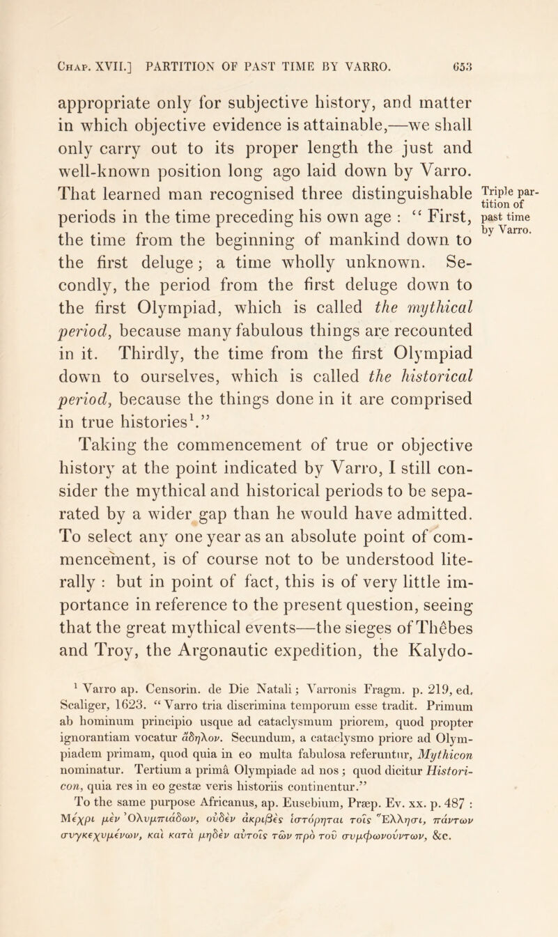 Chap, XVII.] PARTITION OF PAST TIME BY VARRO. (J5;{ appropriate only for subjective history, and matter in which objective evidence is attainable,—we shall only carry out to its proper length the just and well-known position long ago laid down by Varro. That learned man recognised three distinguishable periods in the time preceding his own age : “ First, past the time from the beginning of mankind down to the first deluge; a time wholly unknown. Se- condly, the period from the first deluge down to the first Olympiad, which is called the mythical period, because many fabulous things are recounted in it. Thirdly, the time from the first Olympiad down to ourselves, which is called the historical period, because the things done in it are comprised in true historiesh” Taking the commencement of true or objective history at the point indicated by Varro, I still con- sider tbe mythical and historical periods to be sepa- rated by a wider gap than he would have admitted. To select any one year as an absolute point of com- mencement, is of course not to be understood lite- rally : but in point of fact, this is of very little im- portance in reference to the present question, seeing that the great mythical events—the sieges of Thebes and Troy, the Argonautic expedition, the Kalydo- ' Varro ap. Censorin. de Die Natali; ^^arronis Fragm. p. 219, ed, Scaliger, 1623. “Varro tria discrimina tempormn esse tradit. Primum ab hominum principio usque ad cataclysmum priorem, quod propter ignorantiam vocatur abrjkov. Seeundum, a cataclysmo priore ad Olym- piadem primam, quod quia in eo multa fabulosa referuntur, Mythicon nominatur. Tertium a prima Olympiade ad nos ; quod dicitur Histori- con, quia res in eo gestse veris historiis continentur.” To the same purpose Africanus, ap. Eusebium, Prsep. Ev. xx. p. 487 Me^pt pei/ 'OXvjJLTnddoiv, ovdiv dKpijSes laropyraL rots EWyai, navTcov (TvyKexvptvcov, teat Kara p.r)hev avTo7s rwv npo rov avp(pcovovvT<op, &c.