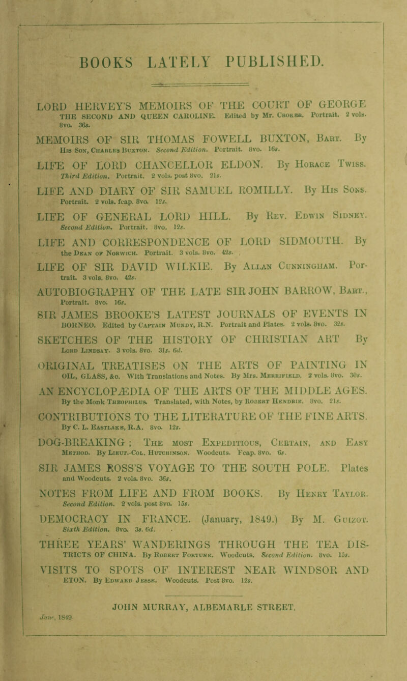 BOOKS LATELY PUBLISHED. i— LORD HERVEY’S MEMOIRS OF THE COURT OF GEORGE THE SECOND AND QUEEN CAROLINE. Edited by Mr. Crohea. Portrait. 2 vols. 8vo. 36s. MEMOIRS OF SIR THOMAS FOWELL BUXTON, Babt. By Hia Son, Charles Buxton. Second Edition. Portrait. 8vo. 16s. LIFE OF LORD CHANCELLOR ELDON. By Horace Twiss. Third Edition. Portrait. 2 vols. post 8vo. 21s. LIFE AND DIARY OF SIR SAMUEL ROMILLY. By His Sons. Portrait. 2 vols. fcap. 8vo. 12s. LIFE OF GENERAL LORD HILL. By Rev. Edwin Sidney. Second Edition- Portrait. 8vo. 12s. LIFE AND CORRESPONDENCE OF LORD SIDMOUTH. By the Dean op Norwich. Portrait. 3 vols. 8vo. 42s. , LIFE OF SIR DAVID WILKIE. By Allan Cunningham. Por- trait. 3 vols. 8vo. 42s. AUTOBIOGRAPHY OF THE LATE SIR JOHN BARROW, Babt., Portrait. 8vo. 16s. SIR JAMES BROOKE’S LATEST JOURNALS OF EVENTS IN BORNEO. Edited by Captain Mundy, R.N. Portrait and Plates. 2 vols. 8vo. 32s. SKETCHES OF THE HISTORY OF CHRISTIAN ART By Lord Lindsay. 3 vols. 8vo. 31s. 6d. ORIGINAL TREATISES ON THE ARTS OF PAINTING IN OIL, GLASS, &o. With Translations and Notts, By Mrs. Mehbipikld. 2 vols. Uvo. 3to. AN ENCYCLOPAEDIA OF THE ARTS OF THE MIDDLE AGES. By the Monk Theophilus. Translated, with Notes, by Ro3ert Hendrik. 8vo. 21s. CONTRIBUTIONS TO THE LITERATURE OF THE FINE ARTS. By C. L. Eastlake, R.A. 8vo. 12s. DOG-BREAKING ; The most Expeditious, Certain, and Easy Method. By Lieut.-Col. Hutchinson. Woodcuts. Fcap. 8vo. 6s. SIR JAMES ROSS’S VOYAGE TO THE SOUTH POLE. Plates and Woodcuts. 2 vols. 8vo. 36s. NOTES FROM LIFE AND FROM BOOKS. By Heney Taylok. Second Edition. 2 vols. post 8vo. 15s. DEMOCRACY IN FRANCE. (January, 1849.) By M. Guizot. Sixth Edition. 8vo. 3s. 6d. THREE YEARS’ WANDERINGS THROUGH THE TEA Dis- tricts of china. By Robert Fortune. Woodcuts. Second Edition. 8vo. 15s. VISITS TO SPOTS OF INTEREST NEAR WINDSOR AND ETON. By Edward Jesse. Woodcuts. Post 8vo. 12s. June, 1849 JOHN MURRAY, ALBEMARLE STREET.