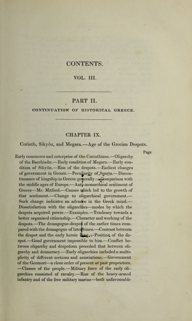 CONTENTS. VOL. III. PART II. CONTINUATION OF HISTORICAL GREECE. CHAPTER IX. Corinth, Sikyon, and Megara.—Age of the Grecian Despots. Page Early commerce and enterprise of the Corinthians.—Oligarchy of the Bacchiadae.—Early condition of Megara.—Early con- dition of Sikyon.—Rise of the despots.—Earliest changes of government in Greece.—Pecu^arjjy of .Sparta.—Discon- tinuance of kingship in Greece generally .-r*Gomparison with the middle ages of Europe.—Anti-monarchical sentiment of Greece—Mr. Mitford.—Causes A#hich led to the growth of that sentiment.—Change to oligarchical government.— Such change indicates an advarice in the Greek mind.— Dissatisfaction with the oligarchies—modes by which the despots acquired power.—Examples.—Tendency towards a better organized citizenship.—Character and working of the despots.—The demagogue-despoi of the earlier times com- pared with the demagogue of late^times.—Contrast between the despot and the early heroic Position of the de- spot.—Good government impossible to him.—Conflict be- tween oligarchy and despotism preceded that between oli- garchy and democracy.—Early oligarchies included a multi- plicity of different sections and associations.—Government of the Geomori—a close order of present or past proprietors. —Classes of the people.—Military force of the early oli- garchies consisted of cavalry.—Rise of the heavy-armed infantry and of the free military marine—both unfavourable