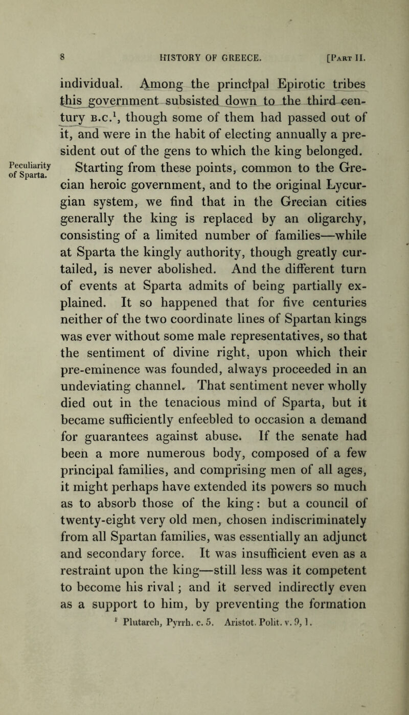 Peculiarity of Sparta. individual. Among the principal Epirotic tribes this government subsisted down to the third cen- tury b.c.1, though some of them had passed out of it, and were in the habit of electing annually a pre- sident out of the gens to which the king belonged. Starting from these points, common to the Gre- cian heroic government, and to the original Lycur- gian system, we find that in the Grecian cities generally the king is replaced by an oligarchy, consisting of a limited number of families—while at Sparta the kingly authority, though greatly cur- tailed, is never abolished. And the different turn of events at Sparta admits of being partially ex- plained. It so happened that for five centuries neither of the two coordinate lines of Spartan kings was ever without some male representatives, so that the sentiment of divine right, upon which their pre-eminence was founded, always proceeded in an undeviating channel. That sentiment never wholly died out in the tenacious mind of Sparta, but it became sufficiently enfeebled to occasion a demand for guarantees against abuse. If the senate had been a more numerous body, composed of a few principal families, and comprising men of all ages, it might perhaps have extended its powers so much as to absorb those of the king: but a council of twenty-eight very old men, chosen indiscriminately from all Spartan families, was essentially an adjunct and secondary force. It was insufficient even as a restraint upon the king—still less was it competent to become his rival; and it served indirectly even as a support to him, by preventing the formation 1 Plutarch, Pyrrh. c. 5. Aristot. Polit. v. 9,1.