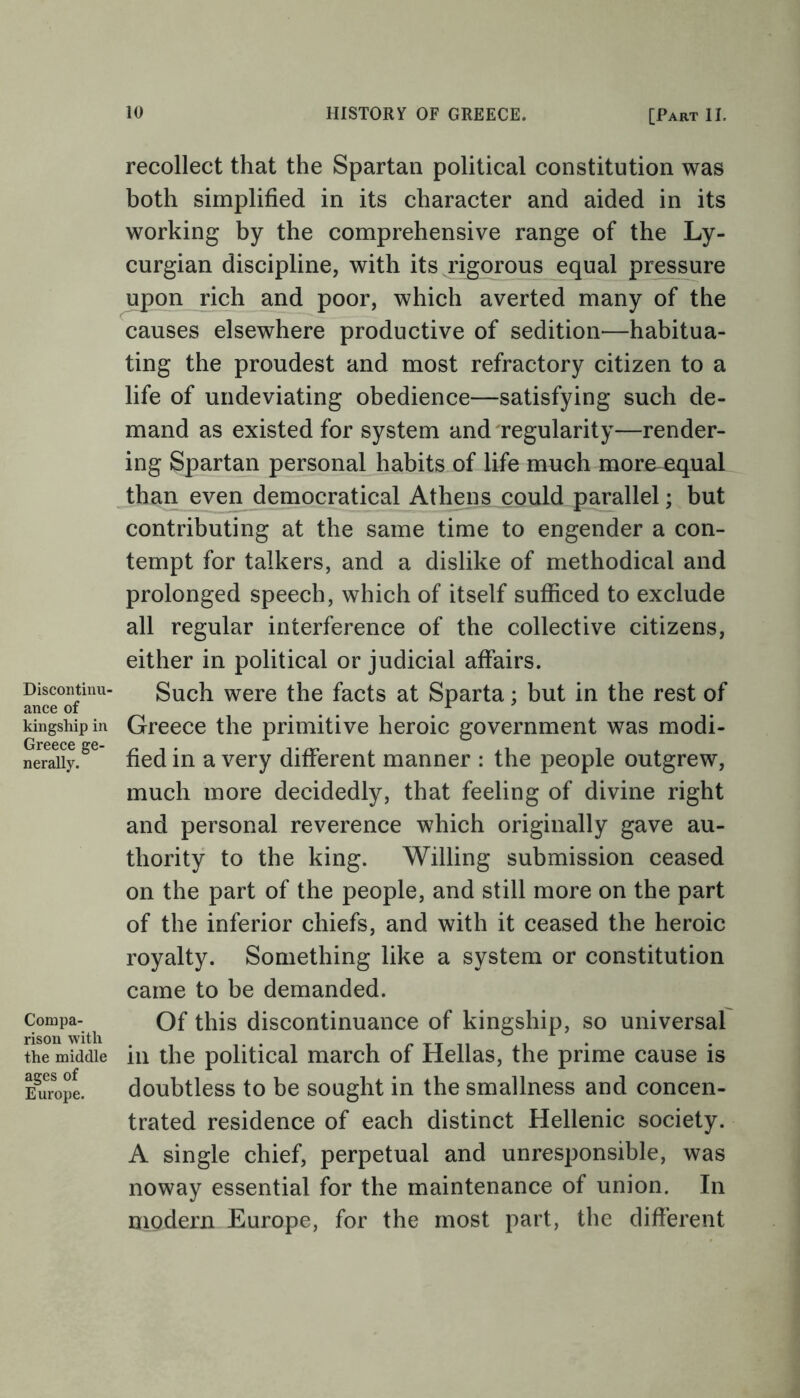 Discontinu- ance of kingship in Greece ge- nerally. Compa- rison with the middle ages of Europe. recollect that the Spartan political constitution was both simplified in its character and aided in its working by the comprehensive range of the Ly- curgian discipline, with its rigorous equal pressure upon rich and poor, which averted many of the causes elsewhere productive of sedition—habitua- ting the proudest and most refractory citizen to a life of undeviating obedience—satisfying such de- mand as existed for system and regularity—render- ing Spartan personal habits of life much more equal than even democratical Athens could parallel; but contributing at the same time to engender a con- tempt for talkers, and a dislike of methodical and prolonged speech, which of itself sufficed to exclude all regular interference of the collective citizens, either in political or judicial affairs. Such were the facts at Sparta; but in the rest of Greece the primitive heroic government was modi- fied in a very different manner : the people outgrew, much more decidedly, that feeling of divine right and personal reverence which originally gave au- thority to the king. Willing submission ceased on the part of the people, and still more on the part of the inferior chiefs, and with it ceased the heroic royalty. Something like a system or constitution came to be demanded. Of this discontinuance of kingship, so universal in the political march of Hellas, the prime cause is doubtless to be sought in the smallness and concen- trated residence of each distinct Hellenic society. A single chief, perpetual and unresponsible, was noway essential for the maintenance of union. In modern Europe, for the most part, the different