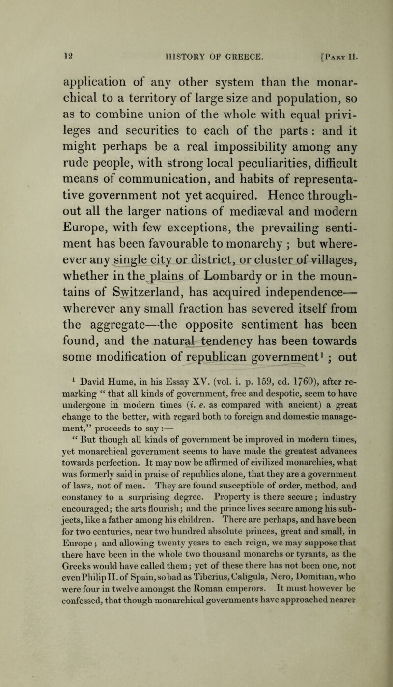 application of any other system than the monar- chical to a territory of large size and population, so as to combine union of the whole with equal privi- leges and securities to each of the parts : and it might perhaps be a real impossibility among any rude people, with strong local peculiarities, difficult means of communication, and habits of representa- tive government not yet acquired. Hence through- out all the larger nations of mediseval and modern Europe, with few exceptions, the prevailing senti- ment has been favourable to monarchy ; but where- ever any single city or district, or cluster of villages, whether in the plains of Lombardy or in the moun- tains of Switzerland, has acquired independence— wherever any small fraction has severed itself from the aggregate—the opposite sentiment has been found, and the natural tendency has been towards some modification of republican government1 ; out 1 David Hume, in his Essay XV. (vol. i. p. 159, ed. 1760), after re- marking “ that all kinds of government, free and despotic, seem to have undergone in modern times (i. e. as compared with ancient) a great change to the better, with regard both to foreign and domestic manage- ment,” proceeds to say :— “ But though all kinds of government be improved in modern times, yet monarchical government seems to have made the greatest advances towards perfection. It may now be affirmed of civilized monarchies, what was formerly said in praise of republics alone, that they are a government of laws, not of men. They are found susceptible of order, method, and constancy to a surprising degree. Property is there secure; industry encouraged; the arts flourish; and the prince lives secure among his sub- jects, like a father among his children. There are perhaps, and have been for two centuries, near two hundred absolute princes, great and small, in Europe; and allowing twenty years to each reign, we may suppose that there have been in the whole two thousand monarchs or tyrants, as the Greeks would have called them; yet of these there has not been one, not evenPhilipII.of Spain, so bad as Tiberius, Caligula, Nero, Domitian, who were four in twelve amongst the Roman emperors. It must however be confessed, that though monarchical governments have approached nearer