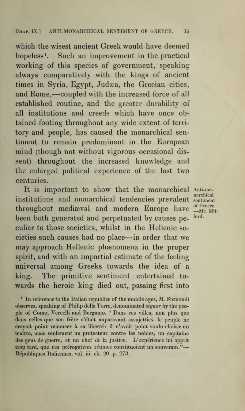 which the wisest ancient Greek would have deemed hopeless1. Such an improvement in the practical working of this species of government, speaking always comparatively with the kings of ancient times in Syria, Egypt, Judaea, the Grecian cities, and Rome,—coupled with the increased force of all established routine, and the greater durability of all institutions and creeds wThich have once ob- tained footing throughout any wide extent of terri- tory and people, has caused the monarchical sen- timent to remain predominant in the European mind (though not without vigorous occasional dis- sent) throughout the increased knowledge and the enlarged political experience of the last twro centuries. It is important to show that the monarchical institutions and monarchical tendencies prevalent throughout mediaeval and modern Europe have been both generated and perpetuated by causes pe- culiar to those societies, whilst in the Hellenic so- cieties such causes had no place—in order that we may approach Hellenic phaenomena in the proper spirit, and with an impartial estimate of the feeling universal among Greeks towards the idea of a king. The primitive sentiment entertained to- wards the heroic king died out, passing first into 1 In reference to the Italian republics of the middle ages, M. Sismondi observes, speaking of Philip della Torre, denominated signor by the peo- ple of Como, Vercelli and Bergamo, “ Dans ces villes, non plus que dans celles que son frere s’etait auparavant assujetties, le peuple ne croyoit point renoncer a sa liberte: il n’avoit point voulu choisir un maitre, mais seulement un protecteur contre les nobles, un capitaine des gens de guerre, et un chef de la justice. L’experience lui apprit trop tard, que ces prerogatives reunies constituoient un souverain.”— Republiques Italiennes, vol. iii. cb. 20. p. 273. Anti-mo- narchical sentiment of Greece —Mr. Mit- ford.