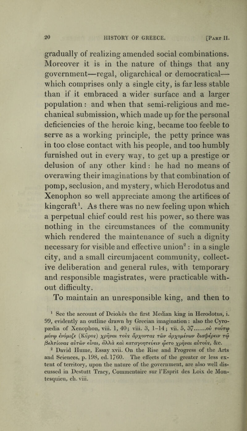 gradually of realizing amended social combinations. Moreover it is in the nature of things that any government—regal, oligarchical or democratical— which comprises only a single city, is far less stable than if it embraced a wider surface and a larger population: and when that semi-religious and me- chanical submission, which made up for the personal deficiencies of the heroic king, became too feeble to serve as a working principle, the petty prince was in too close contact with his people, and too humbly furnished out in every way, to get up a prestige or delusion of any other kind: he had no means of overawing their imaginations by that combination of pomp, seclusion, and mystery, which Herodotus and Xenophon so well appreciate among the artifices of kingcraft1. As there was no new feeling upon which a perpetual chief could rest his power, so there was nothing in the circumstances of the community which rendered the maintenance of such a dignity necessary for visible and effective union2: in a single city, and a small circumjacent community, collect- ive deliberation and general rules, with temporary and responsible magistrates, were practicable with- out difficulty. To maintain an unresponsible king, and then to 1 See the account of Deiokes the first Median king in Herodotus, i. 99, evidently an outline drawn by Grecian imagination: also the Cyro- paedia of Xenophon, viii. 1, 40; viii. 3, 1-14; vii. 5, 37 ov tovtco fjLovco ivofu^e (Kvpos) xPVvai T°vs dpxovras ratu dp^opevcov dicKpepeiv ra (3e\riovas avroav emu, aXXa kai KarayorjTeveLv aero xprjvai avrovs, &C. 2 David Hume, Essay xvii. On the Rise and Progress of the Arts and Sciences, p. 198, ed. 1760. The effects of the greater or less ex- tent of territory, upon the nature of the government, are also well dis- cussed in Destutt Tracy, Commentaire sur YEsprit des Loix de Mon- tesquieu, eh. viii.