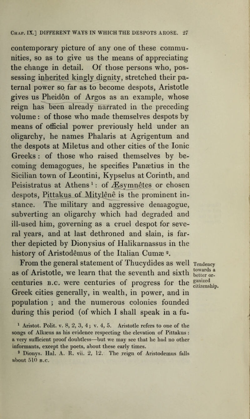 contemporary picture of any one of these commu- nities, so as to give us the means of appreciating the change in detail. Of those persons who, pos- sessing inherited kingly dignity, stretched their pa- ternal power so far as to become despots, Aristotle gives us Pheidon of Argos as an example, whose reign has been already narrated in the preceding volume : of those who made themselves despots by means of official power previously held under an oligarchy, he names Phalaris at Agrigentum and the despots at Miletus and other cities of the Ionic Greeks : of those who raised themselves by be- coming demagogues, he specifies Paneetius in the Sicilian town of Leontini, Kypselus at Corinth, and Peisistratus at Athens 1: of iEsymnetes or chosen despots, Pittakus of Mitylene is the prominent in- stance. The military and aggressive demagogue, subverting an oligarchy which had degraded and ill-used him, governing as a cruel despot for seve- ral years, and at last dethroned and slain, is far- ther depicted by Dionysius of Halikarnassus in the history of Aristod&mus of the Italian Cumae 2. From the general statement of Thucydides as well as of Aristotle, we learn that the seventh and sixth centuries b.c. were centuries of progress for the Greek cities generally, in wealth, in power, and in population ; and the numerous colonies founded during this period (of which I shall speak in a fu- 1 Aristot. Polit. v. 8, 2, 3, 4; v. 4, 5. Aristotle refers to one of the songs of Alkaeus as his evidence respecting the elevation of Pittakus : a very sufficient proof doubtless—but we may see that he had no other informants, except the poets, about these early times. 3 Dionys. Hal. A. R. vii. 2, 12. The reign of Aristodemus falls about 510 b.c. Tendency towards a better or- ganized citizenship.