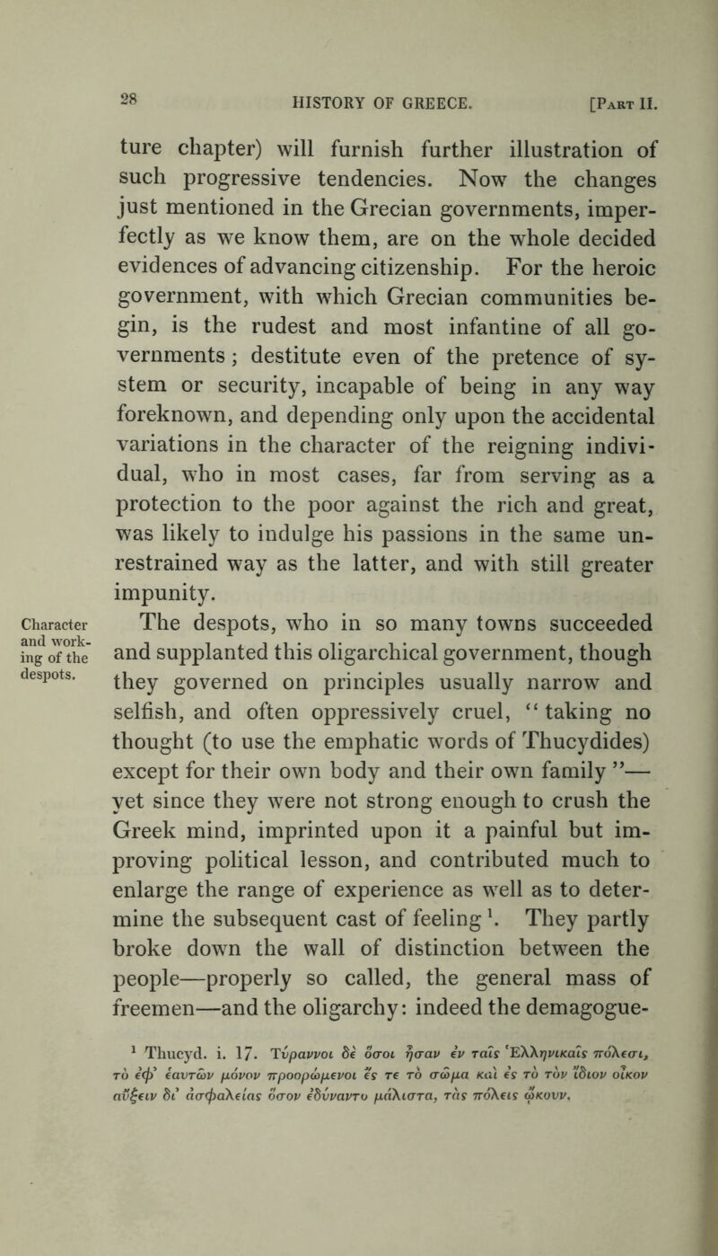 Character and work- ing of the despots. ture chapter) will furnish further illustration of such progressive tendencies. Now7 the changes just mentioned in the Grecian governments, imper- fectly as we know them, are on the whole decided evidences of advancing citizenship. For the heroic government, with wThich Grecian communities be- gin, is the rudest and most infantine of all go- vernments ; destitute even of the pretence of sy- stem or security, incapable of being in any way foreknown, and depending only upon the accidental variations in the character of the reigning indivi- dual, who in most cases, far from serving as a protection to the poor against the rich and great, w7as likely to indulge his passions in the same un- restrained w7ay as the latter, and with still greater impunity. The despots, wdio in so many towns succeeded and supplanted this oligarchical government, though they governed on principles usually narrow and selfish, and often oppressively cruel, “ taking no thought (to use the emphatic words of Thucydides) except for their own body and their own family ”— yet since they w7ere not strong enough to crush the Greek mind, imprinted upon it a painful but im- proving political lesson, and contributed much to enlarge the range of experience as wTell as to deter- mine the subsequent cast of feeling \ They partly broke down the wall of distinction between the people—properly so called, the general mass of freemen—and the oligarchy: indeed the demagogue- 1 Thucyd. i. 17. Tvpavvoi Se ocroi rjaav iv rats 'EWtjvikcus noXeai, to €<f) eavrwv /jlovov npoopoaptvoi es tc to ctcSpa kcu es to tov Xbiov olkov av£civ Si aacfraXeias ocroi/ iSvvavro pciXidTa, tcis noXcis g>kuvv.