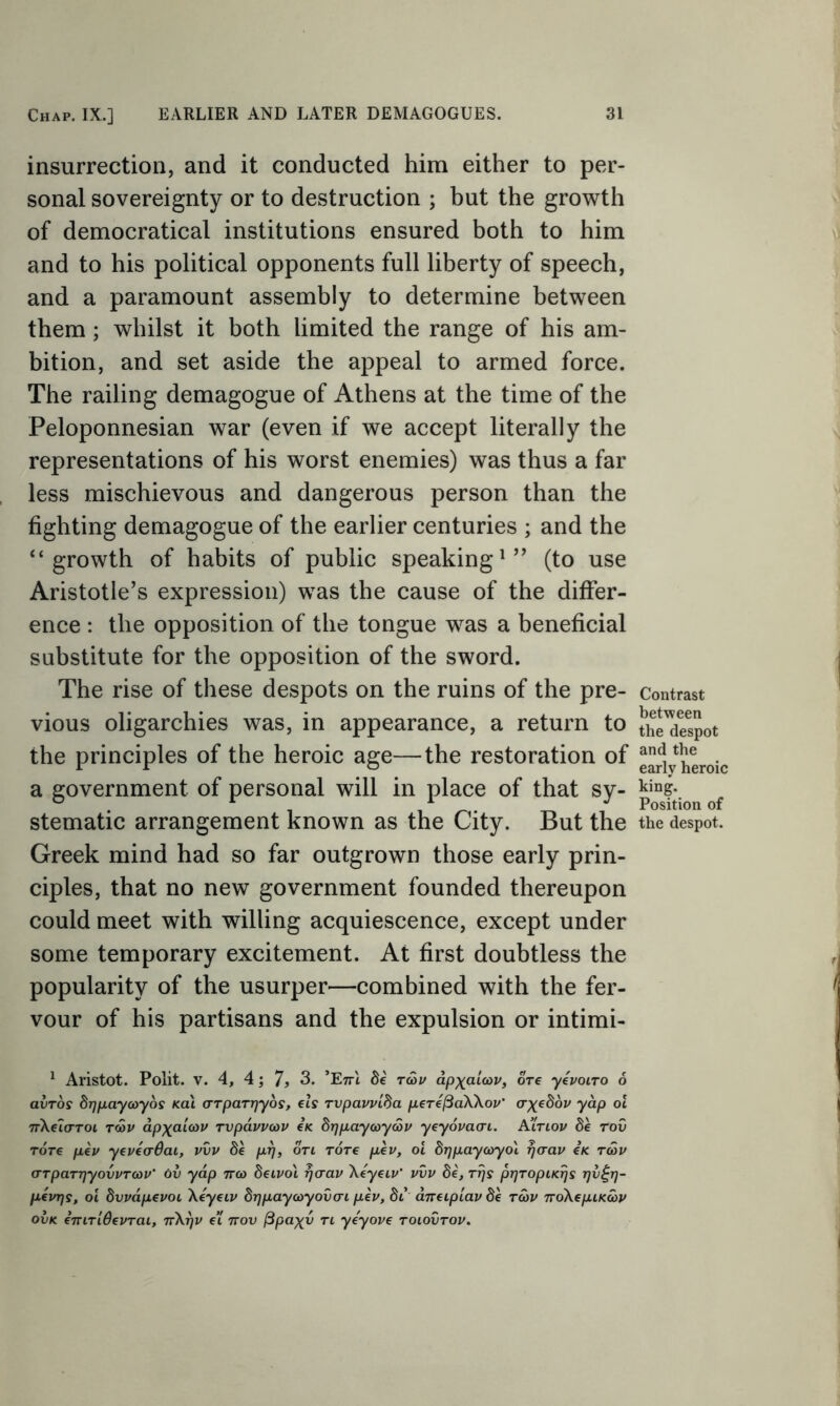 insurrection, and it conducted him either to per- sonal sovereignty or to destruction ; but the growth of democratical institutions ensured both to him and to his political opponents full liberty of speech, and a paramount assembly to determine between them ; whilst it both limited the range of his am- bition, and set aside the appeal to armed force. The railing demagogue of Athens at the time of the Peloponnesian war (even if we accept literally the representations of his worst enemies) was thus a far less mischievous and dangerous person than the fighting demagogue of the earlier centuries ; and the “growth of habits of public speaking1” (to use Aristotle’s expression) was the cause of the differ- ence : the opposition of the tongue was a beneficial substitute for the opposition of the sword. The rise of these despots on the ruins of the pre- vious oligarchies was, in appearance, a return to the principles of the heroic age—the restoration of a government of personal will in place of that sy- stematic arrangement known as the City. But the Greek mind had so far outgrown those early prin- ciples, that no new government founded thereupon could meet with willing acquiescence, except under some temporary excitement. At first doubtless the popularity of the usurper—combined with the fer- vour of his partisans and the expulsion or intimi- 1 Aristot. Polit. v. 4, 4; 7* 3. ’E^I be rcov dpxaloav, ore yevoiro 6 avros brjpaycoyos Kcii (rTparrjyos, els rvpavvlba perefiaXXov’ crxebov yap ol nXelaroi rcov apxaicov rvpavvcov e< brjpayaycov yeyovacn. A’ltlov be rov Tore pev yeveaOai, vvv prj, oti Tore pev, ol brjpaycoyol rjaav eic rwv o-TparrjyovvTCdV' ov yap 7ro> beivol rjaav Xeyeiv’ vvv be, rrjs prjropiKrjs r)v£rj- pevrjs, ol bvvdpevoi Xeyeiv brjpay coy oven pev, bi aneipiav be rcov 7roXepiKoov ovk emTidevrai, 7tXt)v e’l ttov (3paxv tl ye'yove toiovtov. Contrast between the despot and the early heroic king. Position of the despot.