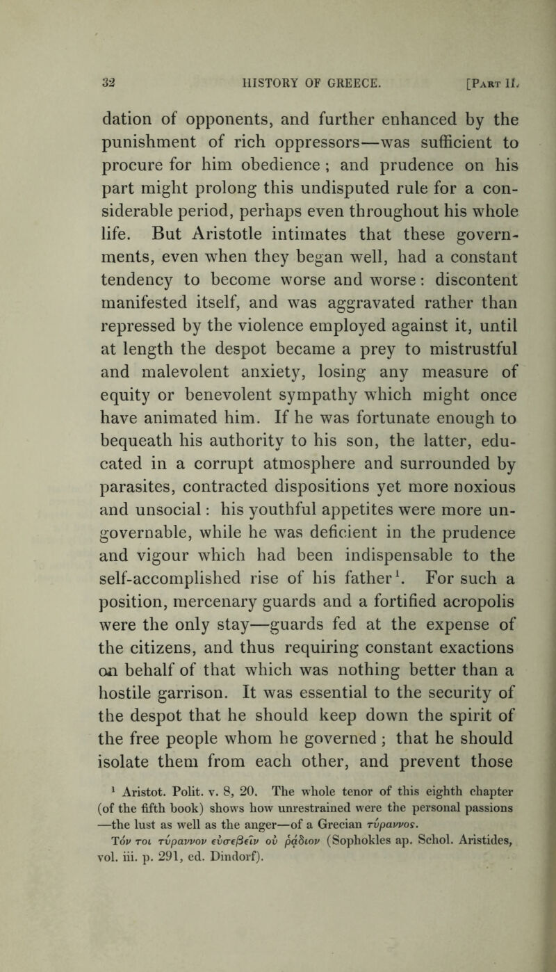 dation of opponents, and farther enhanced by the punishment of rich oppressors—was sufficient to procure for him obedience ; and prudence on his part might prolong this undisputed rule for a con- siderable period, perhaps even throughout his whole life. But Aristotle intimates that these govern- ments, even when they began well, had a constant tendency to become worse and worse: discontent manifested itself, and was aggravated rather than repressed by the violence employed against it, until at length the despot became a prey to mistrustful and malevolent anxiety, losing any measure of equity or benevolent sympathy which might once have animated him. If he was fortunate enough to bequeath his authority to his son, the latter, edu- cated in a corrupt atmosphere and surrounded by parasites, contracted dispositions yet more noxious and unsocial: his youthful appetites were more un- governable, while he was deficient in the prudence and vigour which had been indispensable to the self-accomplished rise of his father1. For such a position, mercenary guards and a fortified acropolis were the only stay—guards fed at the expense of the citizens, and thus requiring constant exactions on behalf of that which was nothing better than a hostile garrison. It was essential to the security of the despot that he should keep down the spirit of the free people whom he governed ; that he should isolate them from each other, and prevent those 1 Aristot. Polit. v. 8, 20. The whole tenor of this eighth chapter (of the fifth book) shows how unrestrained were the personal passions —the lust as well as the anger—of a Grecian rvpauvos. Tov tol rvpavvov evcrefieiv ov padiov (Sophokles ap. Schol. Aristides, vol. iii. p. 291, ed. Dindorf).