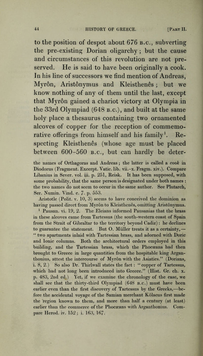 to the position of despot about 676 b.c., subverting the pre-existing Dorian oligarchy ; but the cause and circumstances of this revolution are not pre- served. He is said to have been originally a cook. In his line of successors we find mention of Andreas, Myron, Aristonymus and Kleisthenes ; but we know nothing of any of them until the last, except that Myron gained a chariot victory at Olympia in the 33rd Olympiad (648 b.c.), and built at the same holy place a thesaurus containing two ornamented alcoves of copper for the reception of commemo- rative offerings from himself and his family1. Re- specting Kleisthenes (whose age must be placed between 600-560 b.c., but can hardly be deter- the names of Orthagoras and Andreas; the latter is called a cook in Diodorus (Fragment. Excerpt. Vatic, lib. vii.-x. Fragm. xiv.). Compare Libanius in Sever, vol. iii. p. 251, Reisk. It has been supposed, with some probability, that the same person is designated under both names : the two names do not seem to occur in the same author. See Plutarch, Ser. Numin. Vind. c. 7- p. 553. Aristotle (Polit. v. 10, 3) seems to have conceived the dominion as having passed direct from Myron to Kleisthenes, omitting Aristonymus. 1 Pausan. vi. 19, 2. The Eleians informed Pausanias that the brass in these alcoves came from Tartessus (the south-western coast of Spain from the Strait of Gibraltar to the territory beyond Cadiz): he declines to guarantee the statement. But O. Muller treats it as a certainty,— “ two apartments inlaid with Tartessian brass, and adorned with Doric and Ionic columns. Both the architectural orders employed in this building, and the Tartessian brass, which the Phocaeans had then brought to Greece in large quantities from the hospitable king Argan- thonius, attest the intercourse of Myron with the Asiatics.” (Dorians, i. 8, 2.) So also Dr. Thirlwrall states the fact: “copper of Tartessus, which had not long been introduced into Greece.” (Hist. Gr. ch. x. p. 483, 2nd edv) Yet, if wre examine the chronology of the case, wre shall see that the thirty-third Olympiad (648 b.c.) must have been earlier even than the first discovery of Tartessus by the Greeks,—be- fore the accidental voyage of the Samian merchant Kolaeus first made the region known to them, and more than half a century (at least) earlier than the commerce of the Phocaeans with Arganthonius. Com- pare Herod, iv. 152; i. 163, 167.