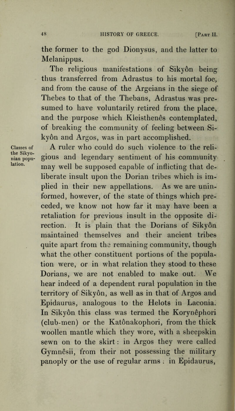 Classes of the Sikyo- nian popu- lation. the former to the god Dionysus, and the latter to Melanippus. The religious manifestations of Sikyon being thus transferred from Adrastus to his mortal foe, and from the cause of the Argeians in the siege of Thebes to that of the Thebans, Adrastus was pre- sumed to have voluntarily retired from the place, and the purpose which Kieisthen£s contemplated, of breaking the community of feeling between Si- kyon and Argos, was in part accomplished. A ruler who could do such violence to the reli- gious and legendary sentiment of his community may well be supposed capable of inflicting that de- liberate insult upon the Dorian tribes which is im- plied in their new appellations. As we are unin- formed, however, of the state of things which pre- ceded, we know not how far it may have been a retaliation for previous insult in the opposite di- rection. It is plain that the Dorians of Sikyon maintained themselves and their ancient tribes quite apart from the remaining community, though what the other constituent portions of the popula- tion were, or in what relation they stood to these Dorians, we are not enabled to make out. We hear indeed of a dependent rural population in the territory of Sikyon, as well as in that of Argos and Epidaurus, analogous to the Helots in Laconia. In Sikyon this class was termed the Koryn&phori (club-men) or the Katonakophori, from the thick woollen mantle which they wore, with a sheepskin sewn on to the skirt: in Argos they were called Gymnesii, from their not possessing the military panoply or the use of regular arms ; in Epidaurus,