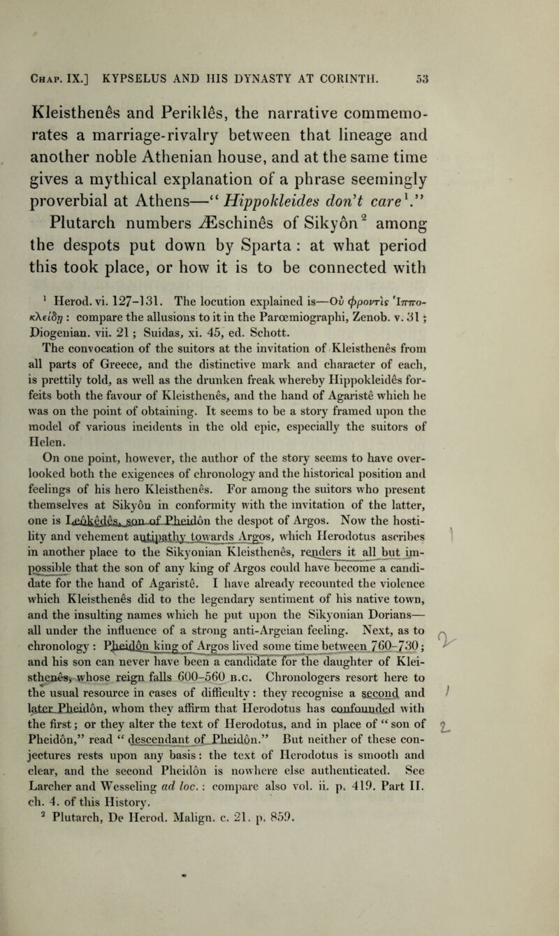 Kleisthenes and Perikles, the narrative commemo- rates a marriage-rivalry between that lineage and another noble Athenian house, and at the same time gives a mythical explanation of a phrase seemingly proverbial at Athens—“ Hippokleides don't care V* Plutarch numbers AEschines of Sikyon2 among the despots put down by Sparta : at what period this took place, or how it is to be connected with 1 Herod, vi. 127-131. The locution explained is—Ov <ppovr\s 'imro- tcXeldr]: compare the allusions to it in the Paroemiographi, Zenob. v. 31; Diogenian. vii. 21; Suidas, xi. 45, ed. Schott. The convocation of the suitors at the invitation of Kleisthenes from all parts of Greece, and the distinctive mark and character of each, is prettily told, as well as the drunken freak whereby Hippokleides for- feits both the favour of Kleisthenes, and the hand of Agariste which he was on the point of obtaining. It seems to be a story framed upon the model of various incidents in the old epic, especially the suitors of Helen. On one point, however, the author of the story seems to have over- looked both the exigences of chronology and the historical position and feelings of his hero Kleisthenes. For among the suitors who present themselves at Sikyon in conformity with the invitation of the latter, one is Lenfcftde^ ^on nf .Pheidon the despot of Argos. Now the hosti- lity and vehement antipathy towards Argos, which Herodotus ascribes in another place to the Sikyonian Kleisthenes, readers it all but im- possible that the son of any king of Argos could have become a candi- date for the hand of Agariste. I have already recounted the violence which Kleisthenes did to the legendary sentiment of his native town, and the insulting names which he put upon the Sikyonian Dorians— all under the influence of a strong anti-Argeian feeling. Next, as to chronology : PJieidon king of Argos lived some time between 760-/30; and his son can never have been a candidate lor the daughter of Klei- sthenes, whose reign falls 600-560 b.c. Chronologers resort here to the usual resource in cases of difficulty: they recognise a second and later Pheidon, whom they affirm that Herodotus has confounded with the first; or they alter the text of Herodotus, and in place of “son of Pheidon,” read “ descendant of.. Ph-cidon.” But neither of these con- jectures rests upon any basis: the text of Herodotus is smooth and clear, and the second Pheidon is nowhere else authenticated. See Larcher and Wesseling ad loc.: compare also vol. ii. p. 419. Part II. ch. 4. of this History. 3 Plutarch, De Herod. Malign, c. 21. p. 859. 0- I V