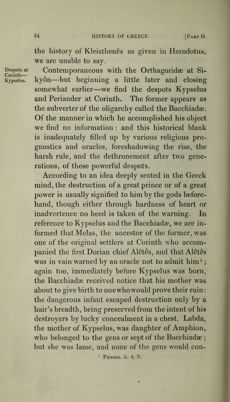 Despots at Corinth— Kypselus. the history of Kleisthenes as given in Herodotus, we are unable to say. Contemporaneous with the Orthagoridae at Si- kyon—but beginning a little later and closing somewhat earlier—we find the despots Kypselus and Periander at Corinth. The former appears as the subverter of the oligarchy called the Bacchiadae. Of the manner in which he accomplished his object we find no information : and this historical blank is inadequately filled up by various religious pro- gnostics and oracles, foreshadowing the rise, the harsh rule, and the dethronement after two gene- rations, of these powerful despots. According to an idea deeply seated in the Greek mind, the destruction of a great prince or of a great power is usually signified to him by the gods before- hand, though either through hardness of heart or inadvertence no heed is taken of the warning. In reference to Kypselus and the Bacchiadae, we are in- formed thatMelas, the ancestor of the former, was one of the original settlers at Corinth who accom- panied the first Dorian chief Aletes, and that Alet£s was in vain warned by an oracle not to admit him1; again too, immediately before Kypselus was born, the Bacchiadae received notice that his mother was about to give birth to one who would prove their ruin: the dangerous infant escaped destruction only by a hair’s breadth, being preserved from the intent of his destroyers by lucky concealment in a chest. Labda, the mother of Kypselus, was daughter of Amphion, who belonged to the gens or sept of the Bacchiadae ; but she was lame, and none of the gens would con- 1 Pausan. ii. 4, 9.