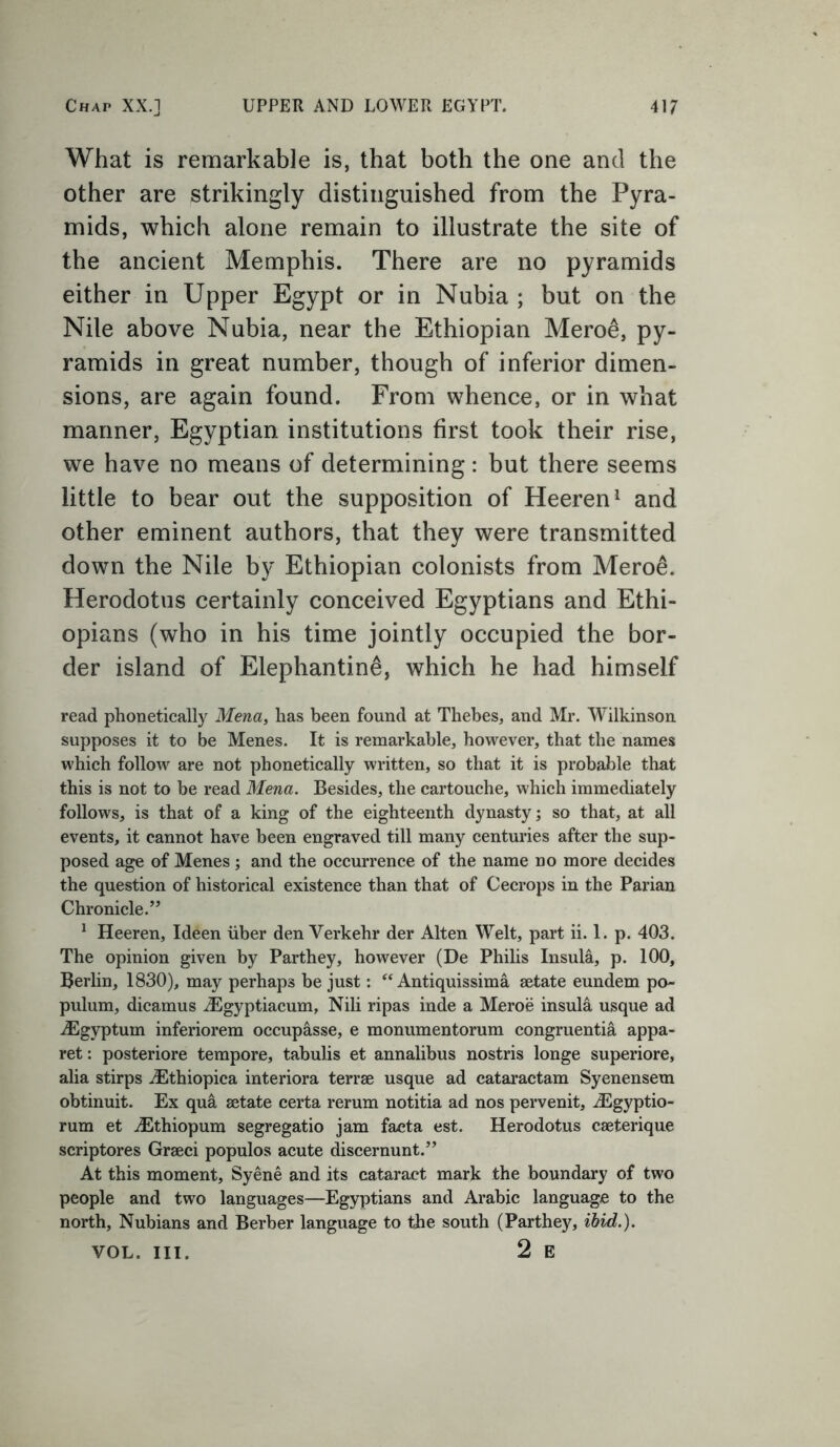 What is remarkable is, that both the one and the other are strikingly distinguished from the Pyra- mids, which alone remain to illustrate the site of the ancient Memphis. There are no pyramids either in Upper Egypt or in Nubia ; but on the Nile above Nubia, near the Ethiopian Meroe*, py- ramids in great number, though of inferior dimen- sions, are again found. From whence, or in what manner, Egyptian institutions first took their rise, we have no means of determining: but there seems little to bear out the supposition of Heeren1 and other eminent authors, that they were transmitted down the Nile by Ethiopian colonists from Meroe. Herodotus certainly conceived Egyptians and Ethi- opians (who in his time jointly occupied the bor- der island of Elephantine, which he had himself read phonetically Mena, has been found at Thebes, and Mr. Wilkinson supposes it to be Menes. It is remarkable, however, that the names which follow are not phonetically written, so that it is probable that this is not to be read Mena. Besides, the cartouche, which immediately follows, is that of a king of the eighteenth dynasty; so that, at all events, it cannot have been engraved till many centuries after the sup- posed age of Menes; and the occurrence of the name no more decides the question of historical existence than that of Cecrops in the Parian Chronicle.” 1 Heeren, Ideen iiber den Verkehr der Alten Welt, part ii. 1. p. 403. The opinion given by Parthey, however (De Philis Insula, p. 100, Berlin, 1830), may perhaps be just: “ Antiquissima aetate eundem po- pulum, dicamus iEgyptiacum, Nili ripas inde a Meroe insula usque ad iEgyptum inferiorem occupasse, e monumentorum congruentia appa- ret: posteriore tempore, tabulis et annalibus nostris longe superiore, alia stirps iEthiopica interiora terrae usque ad cataractam Syenensem obtinuit. Ex qua aetate certa rerum notitia ad nos pervenit, iEgyptio- rum et dEthiopum segregatio jam facta est. Herodotus caeterique scriptores Graeci populos acute discernunt.” At this moment, Syene and its cataract mark the boundary of two people and two languages—Egyptians and Arabic language to the north, Nubians and Berber language to the south (Parthey, ibid.). VOL. III. 2 E