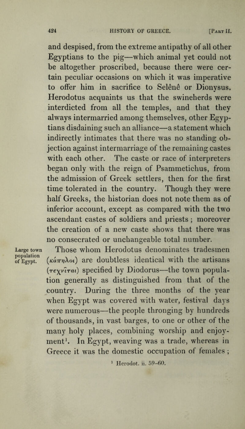 Large town population of Egypt. 424 HISTORY OF GREECE. [Part II. and despised, from the extreme antipathy of all other Egyptians to the pig—which animal yet could not be altogether proscribed, because there were cer- tain peculiar occasions on which it was imperative to offer him in sacrifice to Selene or Dionysus. Herodotus acquaints us that the swineherds were interdicted from all the temples, and that they always intermarried among themselves, other Egyp- tians disdaining such an alliance—a statement which indirectly intimates that there was no standing ob- jection against intermarriage of the remaining castes with each other. The caste or race of interpreters began only with the reign of Psammetichus, from the admission of Greek settlers, then for the first time tolerated in the country. Though they were half Greeks, the historian does not note them as of inferior account, except as compared with the two ascendant castes of soldiers and priests ; moreover the creation of a new caste shows that there was no consecrated or unchangeable total number. Those whom Herodotus denominates tradesmen (/ca7TT?Xoi) are doubtless identical with the artisans (re^inrai) specified by Diodorus—the town popula- tion generally as distinguished from that of the country. During the three months of the year when Egypt was covered with water, festival days were numerous—the people thronging by hundreds of thousands, in vast barges, to one or other of the many holy places, combining worship and enjoy- ment1. In Egypt, weaving was a trade, whereas in Greece it was the domestic occupation of females ;