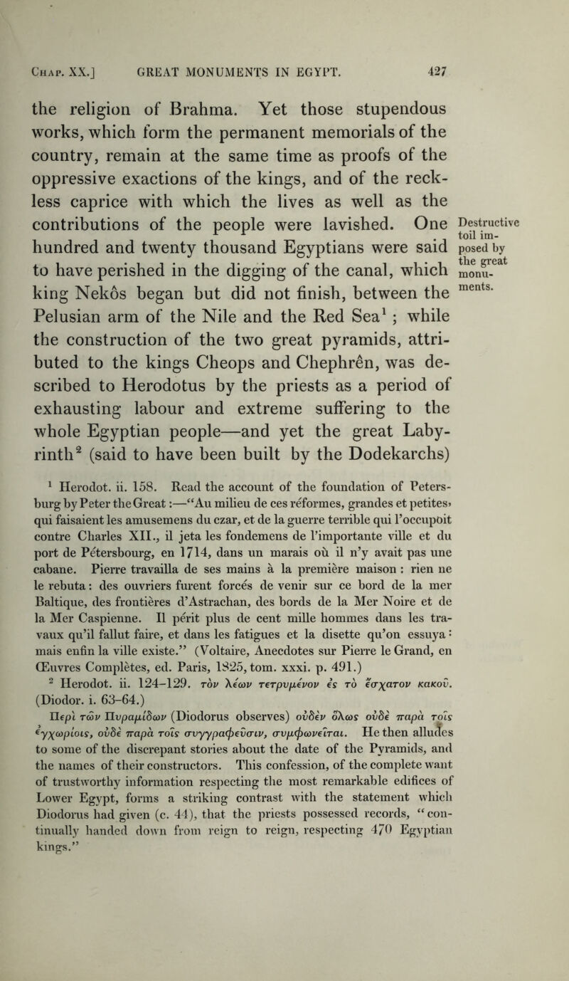 the religion of Brahma. Yet those stupendous works, which form the permanent memorials of the country, remain at the same time as proofs of the oppressive exactions of the kings, and of the reck- less caprice with which the lives as well as the contributions of the people were lavished. One Destructive A A toil im- hundred and twenty thousand Egyptians were said posed by to have perished in the digging of the canal, which monu- king Nekos began but did not finish, between the ments‘ Pelusian arm of the Nile and the Red Sea1 ; while the construction of the two great pyramids, attri- buted to the kings Cheops and Chephren, was de- scribed to Herodotus by the priests as a period of exhausting labour and extreme suffering to the whole Egyptian people—and yet the great Laby- rinth2 (said to have been built by the Dodekarchs) 1 Herodot. ii. 158. Read the account of the foundation of Peters- burg by Peter the Great:—“Au milieu de ces reformes, grandes et petites* qui faisaient les amusemens du czar, et de la guerre terrible qui l’occupoit contre Charles XII., il jeta les fondemens de l’importante ville et du port de Petersbourg, en 1714, dans un marais ou il n’y avait pas une cabane. Pierre travailla de ses mains a la premiere maison : rien ne le rebuta: des ouvriers furent forces de venir sur ce bord de la mer Baltique, des frontieres d’Astrachan, des bords de la Mer Noire et de la Mer Caspienne. Il perit plus de cent mille hommes dans les tra- vaux qu’il fallut faire, et dans les fatigues et la disette qu’on essuya: mais enfinla ville existe.” (Voltaire, Anecdotes sur Pierre le Grand, en (Euvres Completes, ed. Paris, 1825, tom. xxxi. p. 491.) 2 Herodot. ii. 124-129. rov Xecov rerpvpivov is to eaXarov kokov. (Diodor. i. 63-64.) Ilept Twv TLypapidcov (Diodorus observes) ovdev o\a>s ovde irapa rois eyX(opiois, ovfte irapa rois avyypafyevaiv, crvp<fi<x>ve'iTai. He then allucTes to some of the discrepant stories about the date of the Pyramids, and the names of their constructors. This confession, of the complete want of trustworthy information respecting the most remarkable edifices of Lower Egypt, forms a striking contrast with the statement which Diodorus had given (c. 44), that the priests possessed records, “con- tinually handed down from reign to reign, respecting 4/0 Egyptian kings.”