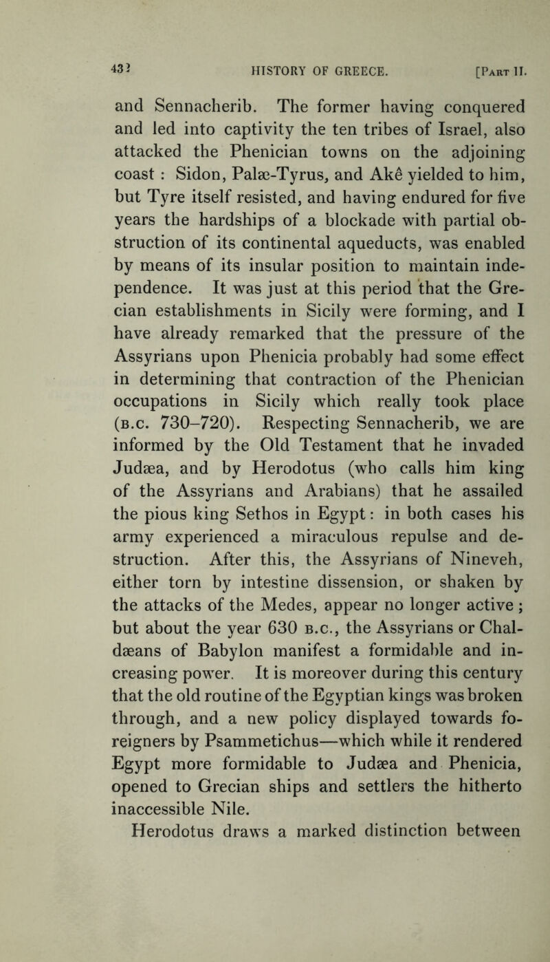 and Sennacherib. The former having conquered and led into captivity the ten tribes of Israel, also attacked the Phenician towns on the adjoining coast : Sidon, Palae-Tyrus, and Ake yielded to him, but Tyre itself resisted, and having endured for five years the hardships of a blockade with partial ob- struction of its continental aqueducts, was enabled by means of its insular position to maintain inde- pendence. It was just at this period that the Gre- cian establishments in Sicily were forming, and I have already remarked that the pressure of the Assyrians upon Phenicia probably had some effect in determining that contraction of the Phenician occupations in Sicily which really took place (b.c. 730-720). Respecting Sennacherib, we are informed by the Old Testament that he invaded Judaea, and by Herodotus (who calls him king of the Assyrians and Arabians) that he assailed the pious king Sethos in Egypt: in both cases his army experienced a miraculous repulse and de- struction. After this, the Assyrians of Nineveh, either torn by intestine dissension, or shaken by the attacks of the Medes, appear no longer active ; but about the year 630 b.c., the Assyrians or Chal- daeans of Babylon manifest a formidable and in- creasing power. It is moreover during this century that the old routine of the Egyptian kings was broken through, and a new policy displayed towards fo- reigners by Psammetichus—which while it rendered Egypt more formidable to Judaea and Phenicia, opened to Grecian ships and settlers the hitherto inaccessible Nile. Herodotus draws a marked distinction between