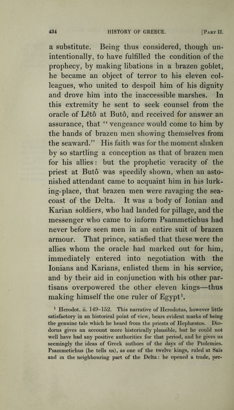 a substitute. Being thus considered, though un- intentionally, to have fulfilled the condition of the prophecy, by making libations in a brazen goblet, he became an object of terror to his eleven col- leagues, who united to despoil him of his dignity and drove him into the inaccessible marshes. In this extremity he sent to seek counsel from the oracle of Leto at Buto, and received for answer an assurance, that “ vengeance would come to him by the hands of brazen men showing themselves from the seaward.” His faith was for the moment shaken by so startling a conception as that of brazen men for his allies: but the prophetic veracity of the priest at Buto was speedily shown, when an asto- nished attendant came to acquaint him in his lurk- ing-place, that brazen men were ravaging the sea- coast of the Delta. It was a body of Ionian and Karian soldiers, who had landed for pillage, and the messenger who came to inform Psammetichus had never before seen men in an entire suit of brazen armour. That prince, satisfied that these were the allies whom the oracle had marked out for him, immediately entered into negotiation with the Ionians and Karians, enlisted them in his service, and by their aid in conjunction with his other par- tisans overpowered the other eleven kings—thus making himself the one ruler of Egypt1. 1 Herodot. ii. 149-152. This narrative of Herodotus, however little satisfactory in an historical point of view, bears evident marks of being the genuine tale which he heard from the priests of Hephsestos. Dio- dorus gives an account more historically plausible, but he could not well have had any positive authorities for that period, and he gives us seemingly the ideas of Greek authors of the days of the Ptolemies. Psammetichus (he tells us), as one of the twelve kings, ruled at Sai's and in the neighbouring part of the Delta: he opened a trade, pre-