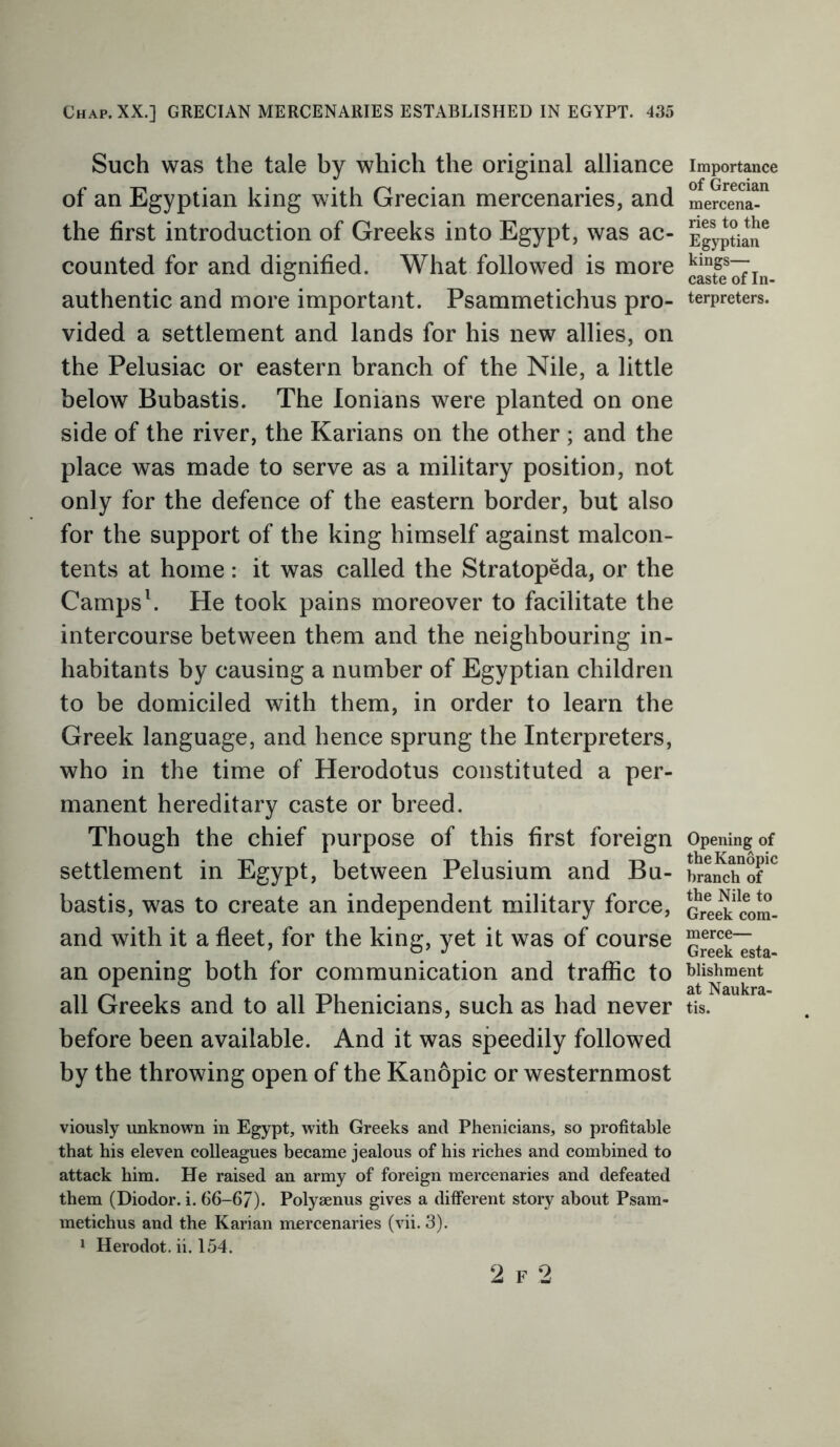 Such was the tale by which the original alliance of an Egyptian king with Grecian mercenaries, and the first introduction of Greeks into Egypt, was ac- counted for and dignified. What followed is more authentic and more important. Psammetichus pro- vided a settlement and lands for his new allies, on the Pelusiac or eastern branch of the Nile, a little below Bubastis. The lonians were planted on one side of the river, the Karians on the other ; and the place was made to serve as a military position, not only for the defence of the eastern border, but also for the support of the king himself against malcon- tents at home : it was called the Stratopeda, or the Camps1. He took pains moreover to facilitate the intercourse between them and the neighbouring in- habitants by causing a number of Egyptian children to be domiciled with them, in order to learn the Greek language, and hence sprung the Interpreters, who in the time of Herodotus constituted a per- manent hereditary caste or breed. Though the chief purpose of this first foreign settlement in Egypt, between Pelusium and Bu- bastis, was to create an independent military force, and with it a fleet, for the king, yet it was of course an opening both for communication and traffic to all Greeks and to all Phenicians, such as had never before been available. And it was speedily followed by the throwing open of the Kanopic or westernmost viously unknown in Egypt, with Greeks and Phenicians, so profitable that his eleven colleagues became jealous of his riches and combined to attack him. He raised an army of foreign mercenaries and defeated them (Diodor. i. 66-6/). Polyaenus gives a different story about Psam- metichus and the Karian mercenaries (vii. 3). 1 Herodot. ii. 154. Importance of Grecian mercena- ries to the Egyptian kings— caste of In- terpreters. Opening of the Kanopic branch of the Nile to Greek com- merce— Greek esta- blishment at Naukra- tis. 2 f 2