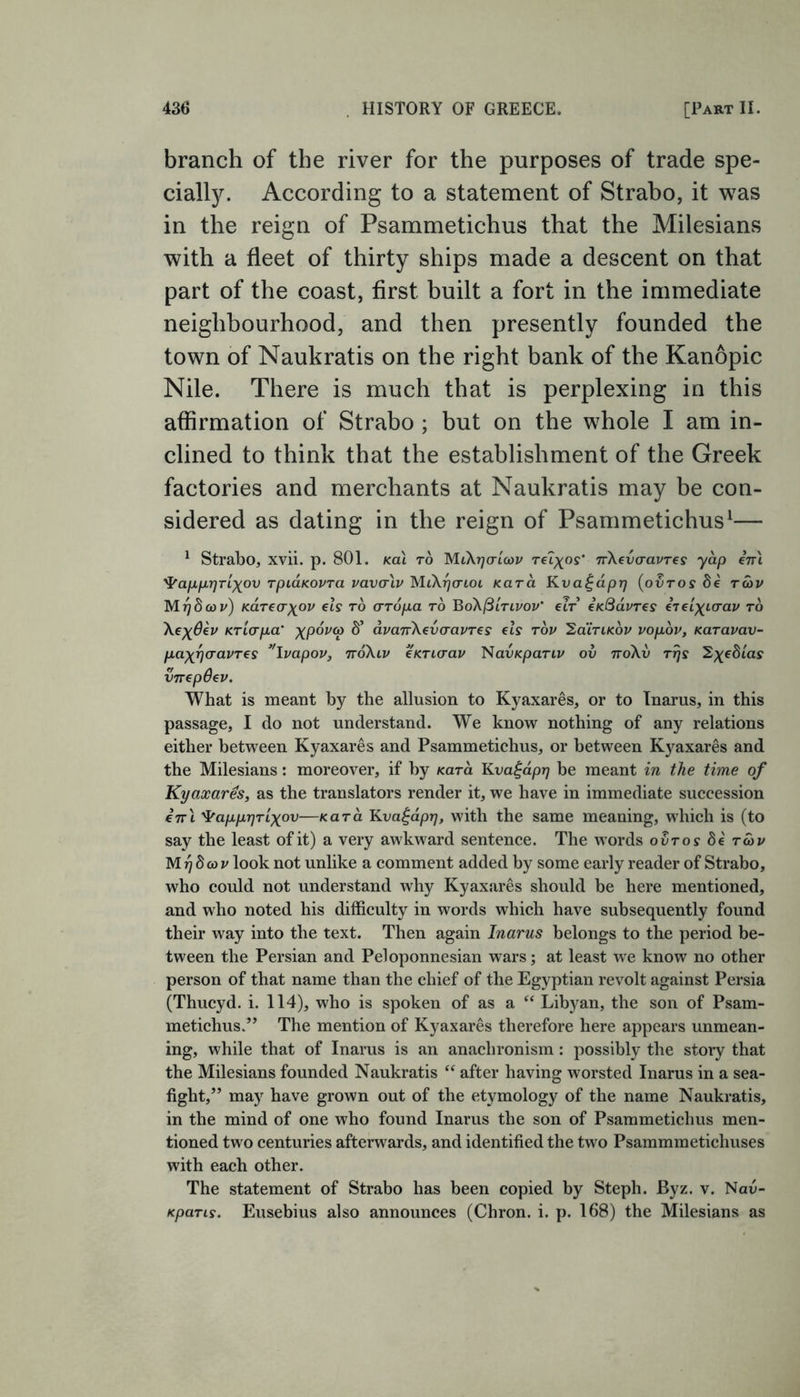 branch of the river for the purposes of trade spe- cially. According to a statement of Strabo, it was in the reign of Psammetichus that the Milesians with a fleet of thirty ships made a descent on that part of the coast, first built a fort in the immediate neighbourhood, and then presently founded the town of Naukratis on the right bank of the Kanopic Nile. There is much that is perplexing in this affirmation of Strabo ; but on the whole I am in- clined to think that the establishment of the Greek factories and merchants at Naukratis may be con- sidered as dating in the reign of Psammetichus1— 1 Strabo, xvii. p. 801. kcu to MiXrjorloov Telcos’ 7rXevaavTes yap en\ 'PapprjTLXov rpiaKovra vavcrlv MiXrjo-ioi Kara Kva^aprj (ovtos 8e toov Mr)8oov) Kareafrov els to crTopa to BoXQltlvov’ clt eK.Qa.vTes erel^iaav to \e%0ev KTLcrpa’ xpovco S’ avanXevaavTes els tov SaiTiKov vopov, KaTavav- pa^rjaavTes ”Ivapov, tvoXlv eKTicrav Nav/cpanj/ ov noXv Trjs vnepOev. What is meant by the allusion to Kyaxares, or to Inarus, in this passage, I do not understand. We know nothing of any relations either between Kyaxares and Psammetichus, or between Kyaxares and the Milesians: moreover, if by Kara Kvagaprj be meant in the time of Kyaxares, as the translators render it, we have in immediate succession e7rl 4rappr)Tixov—Kara Kvagaprj, with the same meaning, which is (to say the least of it) a very awkward sentence. The words oSros 8e too v M f]8oov look not unlike a comment added by some early reader of Strabo, who could not understand why Kyaxares should be here mentioned, and who noted his difficulty in words which have subsequently found their way into the text. Then again Inarus belongs to the period be- tween the Persian and Peloponnesian wars; at least we know no other person of that name than the chief of the Egyptian revolt against Persia (Thucyd. i. 114), who is spoken of as a “ Libyan, the son of Psam- metichus.” The mention of Kyaxares therefore here appears unmean- ing, while that of Inarus is an anachronism: possibly the story that the Milesians founded Naukratis “ after having worsted Inarus in a sea- fight,” may have grown out of the etymology of the name Naukratis, in the mind of one who found Inarus the son of Psammetichus men- tioned two centuries afterwards, and identified the two Psammmetichuses with each other. The statement of Strabo has been copied by Steph. Byz. v. Nau- Kparis. Eusebius also announces (Chron. i. p. 168) the Milesians as